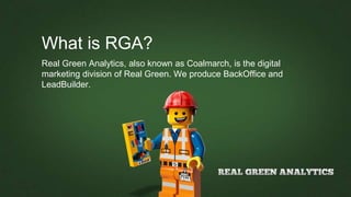 What is RGA?
Real Green Analytics, also known as Coalmarch, is the digital
marketing division of Real Green. We produce BackOffice and
LeadBuilder.
 
