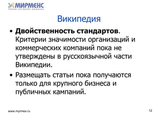 Википедия Двойственность стандартов .  Критерии значимости организаций и коммерческих компаний пока не утверждены в русскоязычной части Википедии . Размещать статьи пока получаются только для крупного бизнеса и публичных кампаний . 