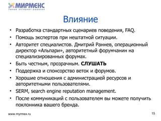 Влияние Разработка стандартных сценариев поведения , FAQ. Помощь экспертов при нештатной ситуации . Авторитет специалистов .  Дмитрий Раннев ,  операционный директор   «Альпари» ,  авторитетный форумчанин на специализированных форумах . Быть честным ,  прозрачным .  СЛУШАТЬ Поддержка и спонсорство веток и форумов . Хорошие отношения с администрацией ресурсов и авторитетными пользователями . SERM, search engine reputation management. После коммуникаций с пользователем вы можете получить поклонника вашего бренда . 