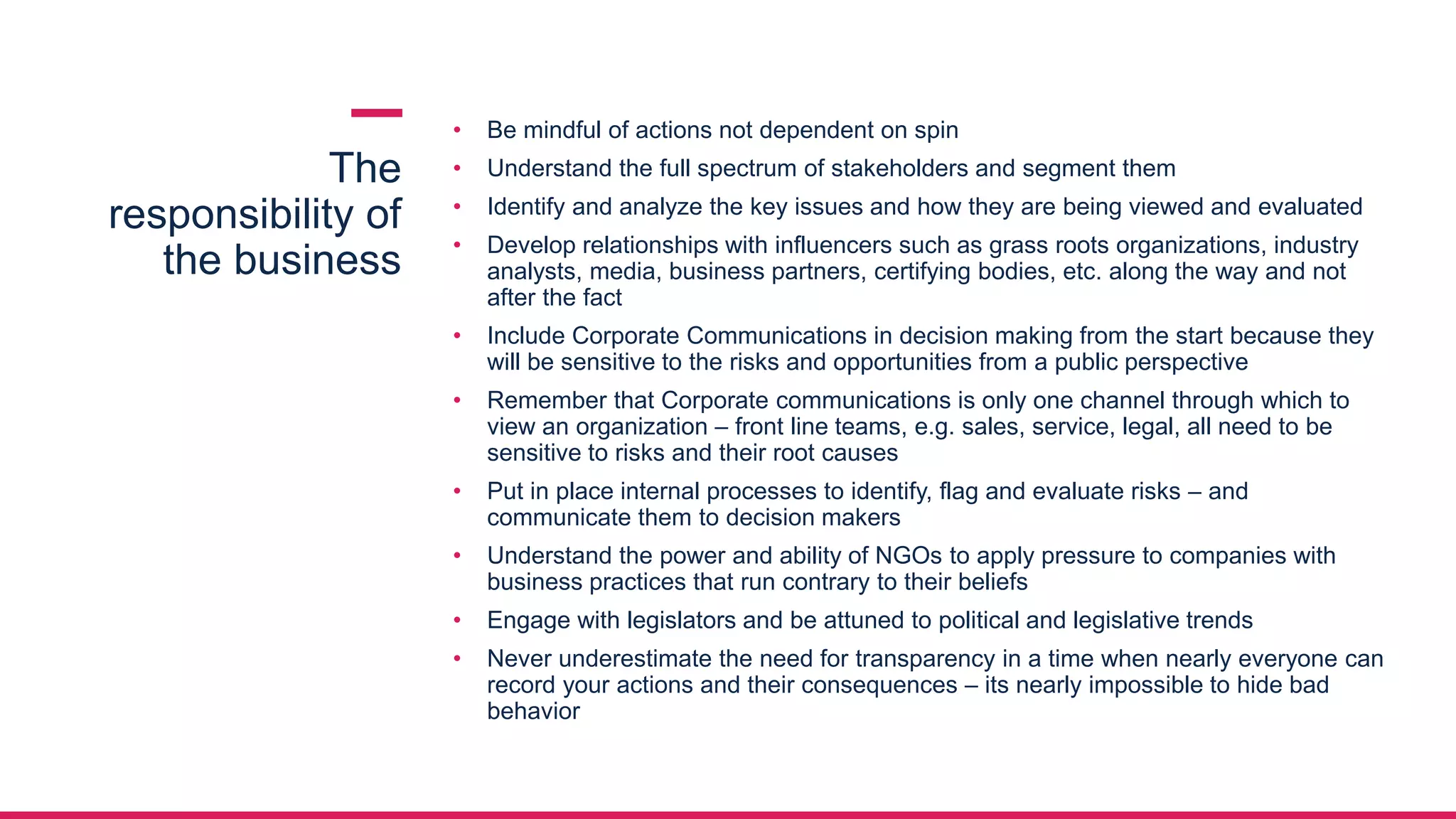 The
responsibility of
the business
• Be mindful of actions not dependent on spin
• Understand the full spectrum of stakeholders and segment them
• Identify and analyze the key issues and how they are being viewed and evaluated
• Develop relationships with influencers such as grass roots organizations, industry
analysts, media, business partners, certifying bodies, etc. along the way and not
after the fact
• Include Corporate Communications in decision making from the start because they
will be sensitive to the risks and opportunities from a public perspective
• Remember that Corporate communications is only one channel through which to
view an organization – front line teams, e.g. sales, service, legal, all need to be
sensitive to risks and their root causes
• Put in place internal processes to identify, flag and evaluate risks – and
communicate them to decision makers
• Understand the power and ability of NGOs to apply pressure to companies with
business practices that run contrary to their beliefs
• Engage with legislators and be attuned to political and legislative trends
• Never underestimate the need for transparency in a time when nearly everyone can
record your actions and their consequences – its nearly impossible to hide bad
behavior
 