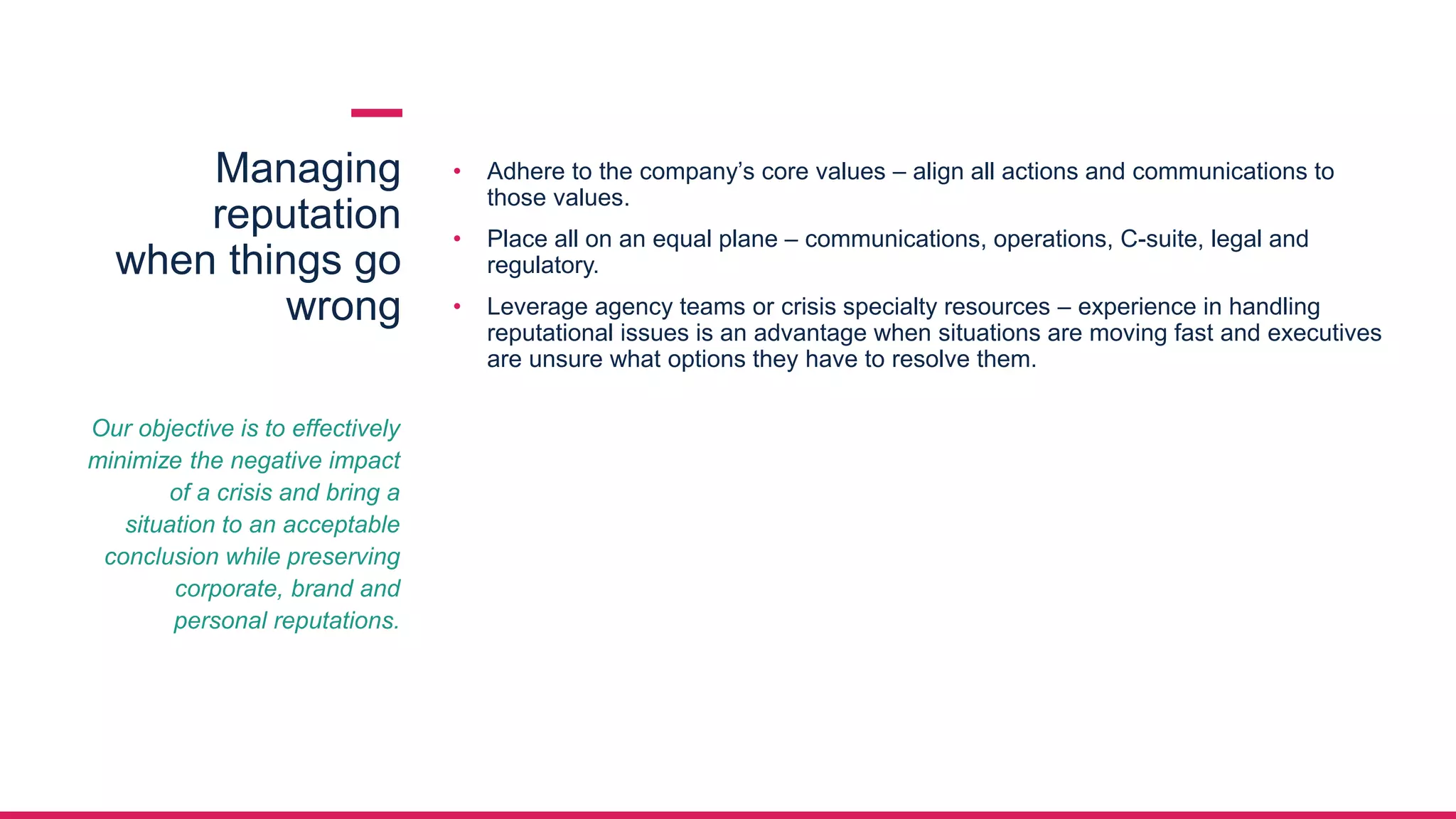 Managing
reputation
when things go
wrong
• Adhere to the company’s core values – align all actions and communications to
those values.
• Place all on an equal plane – communications, operations, C-suite, legal and
regulatory.
• Leverage agency teams or crisis specialty resources – experience in handling
reputational issues is an advantage when situations are moving fast and executives
are unsure what options they have to resolve them.
Our objective is to effectively
minimize the negative impact
of a crisis and bring a
situation to an acceptable
conclusion while preserving
corporate, brand and
personal reputations.
 