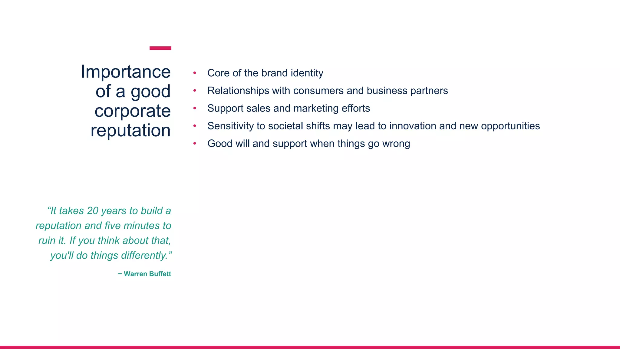 Importance
of a good
corporate
reputation
• Core of the brand identity
• Relationships with consumers and business partners
• Support sales and marketing efforts
• Sensitivity to societal shifts may lead to innovation and new opportunities
• Good will and support when things go wrong
“It takes 20 years to build a
reputation and five minutes to
ruin it. If you think about that,
you'll do things differently.”
− Warren Buffett
 