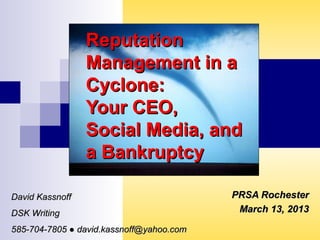 ReputationReputation
Management in aManagement in a
Cyclone:Cyclone:
Your CEO,Your CEO,
Social Media, andSocial Media, and
a Bankruptcya Bankruptcy
PRSA RochesterPRSA Rochester
March 13, 2013March 13, 2013
David KassnoffDavid Kassnoff
DSK WritingDSK Writing
585-704-7805 ● david.kassnoff@yahoo.com585-704-7805 ● david.kassnoff@yahoo.com
 