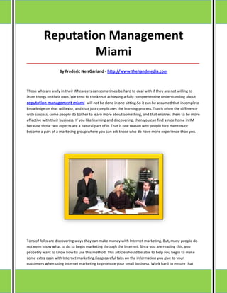 Reputation Management
                   Miami
_____________________________________________________________________________________

                   By Frederic NelsGarland - http://www.thehandmedia.com



Those who are early in their IM careers can sometimes be hard to deal with if they are not willing to
learn things on their own. We tend to think that achieving a fully comprehensive understanding about
reputation management miami will not be done in one sitting.So it can be assumed that incomplete
knowledge on that will exist, and that just complicates the learning process.That is often the difference
with success, some people do bother to learn more about something, and that enables them to be more
effective with their business. If you like learning and discovering, then you can find a nice home in IM
because those two aspects are a natural part of it. That is one reason why people hire mentors or
become a part of a marketing group where you can ask those who do have more experience than you.




Tons of folks are discovering ways they can make money with Internet marketing. But, many people do
not even know what to do to begin marketing through the Internet. Since you are reading this, you
probably want to know how to use this method. This article should be able to help you begin to make
some extra cash with Internet marketing.Keep careful tabs on the information you give to your
customers when using internet marketing to promote your small business. Work hard to ensure that
 