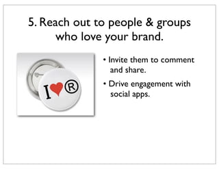 5. Reach out to people & groups
who love your brand.
• Invite them to comment
and share.
• Drive engagement with
social ap...