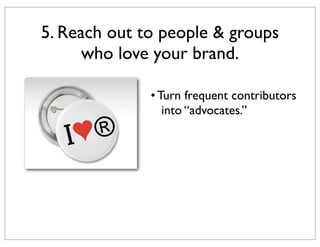 5. Reach out to people & groups
who love your brand.
• Turn frequent contributors
into “advocates.”

 