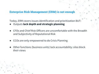 Enterprise Risk Management (ERM) is not enough
Today, ERM covers issues identification and prioritization BUT:
● Outputs lack depth and strategic planning
● CFOs and Chief Risk Officers are uncomfortable with the Breadth
and Subjectivity of Reputational Risk
● CCOs are only empowered to do Crisis Planning
● Other functions (business units) lack accountability: silos block
their views
 