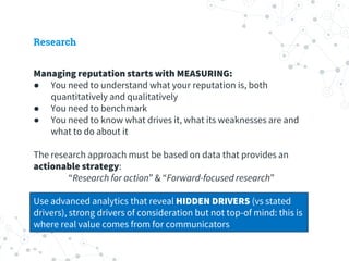 Research
Managing reputation starts with MEASURING:
● You need to understand what your reputation is, both
quantitatively and qualitatively
● You need to benchmark
● You need to know what drives it, what its weaknesses are and
what to do about it
The research approach must be based on data that provides an
actionable strategy:
“Research for action” & “Forward-focused research”
Use advanced analytics that reveal HIDDEN DRIVERS (vs stated
drivers), strong drivers of consideration but not top-of mind: this is
where real value comes from for communicators
 
