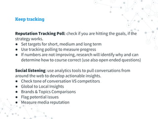 Keep tracking
Reputation Tracking Poll: check if you are hitting the goals, if the
strategy works.
● Set targets for short, medium and long term
● Use tracking polling to measure progress
● If numbers are not improving, research will identify why and can
determine how to course correct (use also open ended questions)
Social listening: use analytics tools to pull conversations from
around the web to develop actionable insights.
● Check tone of conversation VS competitors
● Global to Local Insights
● Brands & Topics Comparisons
● Flag potential issues
● Measure media reputation
 
