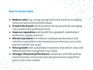 How to create value
● Reduce costs (e.g. energy saving) and avoid waste by managing
resources and environmental impact
● Protect the brand and the bottom line by proactively managing
risks (understand weaknesses first)
● Improve reputation and benefit from goodwill, stakeholders’
preference, loyalty and trust
● Attract top talent and enhance employee performance and
retention (remember to be transparent on where you are on the
journey and the way to go)
● Drive growth with sustainable innovations that deliver value and
differentiate from competitors (e.g. Tesla)
● Stronger financial performance: companies with ESG policies
(environmental, social and corporate governance) outperform
peers in the stock market.
 