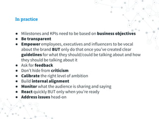 In practice
● Milestones and KPIs need to be based on business objectives
● Be transparent
● Empower employees, executives and influencers to be vocal
about the brand BUT only do that once you’ve created clear
guidelines for what they should/could be talking about and how
they should be talking about it
● Ask for feedback
● Don’t hide from criticism
● Calibrate the right level of ambition
● Build internal alignment
● Monitor what the audience is sharing and saying
● React quickly BUT only when you’re ready
● Address issues head-on
 