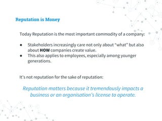 Reputation is Money
Today Reputation is the most important commodity of a company:
● Stakeholders increasingly care not only about “what” but also
about HOW companies create value.
● This also applies to employees, especially among younger
generations.
It’s not reputation for the sake of reputation:
Reputation matters because it tremendously impacts a
business or an organisation’s license to operate.
 