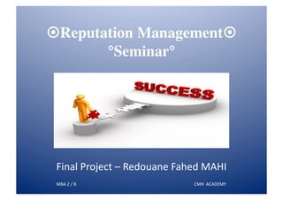 ¤Reputation Management¤
        °Seminar°	





 Final	
  Project	
  –	
  Redouane	
  Fahed	
  MAHI	
  
 MBA	
  2	
  /	
  B	
  	
  	
  	
  	
  	
  	
  	
  	
  	
  	
  	
  	
  	
  	
  	
  	
  	
  	
  	
  	
  	
  	
  	
  	
  	
  	
  	
  	
  	
  	
  	
  	
  	
  	
  	
  	
  	
  	
  	
  	
  	
  	
  	
  	
  	
  	
  	
  	
  	
  	
  	
  	
  	
  	
  	
  	
  	
  	
  	
  	
  	
  	
  	
  	
  	
  	
  	
  	
  	
  	
  	
  	
  	
  	
  	
  	
  	
  	
  	
  	
  	
  	
  	
  	
  	
  	
  	
  	
  	
  	
  	
  	
  	
  	
  	
  	
  	
  	
  	
  	
  	
  	
  	
  	
  	
  	
  CMH	
  	
  ACADEMY	
  
 