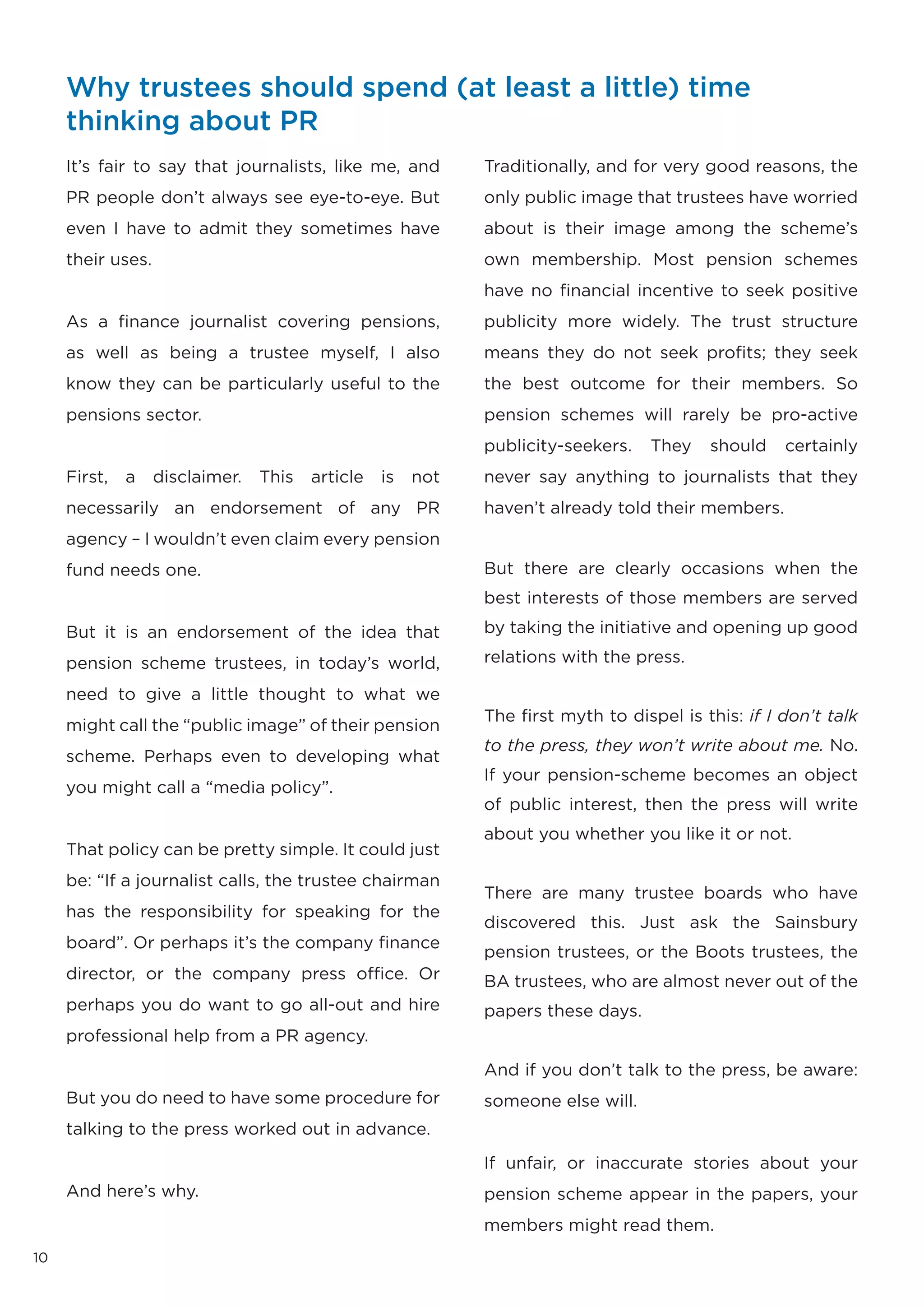 Why trustees should spend (at least a little) time
     thinking about PR
     It’s fair to say that journalists, like me, and         Traditionally, and for very good reasons, the
     PR people don’t always see eye-to-eye. But              only public image that trustees have worried
     even I have to admit they sometimes have                about is their image among the scheme’s
     their uses.                                             own membership. Most pension schemes
                                                             have no financial incentive to seek positive
     As a finance journalist covering pensions,              publicity more widely. The trust structure
     as well as being a trustee myself, I also               means they do not seek profits; they seek
     know they can be particularly useful to the             the best outcome for their members. So
     pensions sector.                                        pension schemes will rarely be pro-active
                                                             publicity-seekers.   They    should    certainly
     First,   a    disclaimer.   This   article   is   not   never say anything to journalists that they
     necessarily an endorsement of any PR                    haven’t already told their members.
     agency – I wouldn’t even claim every pension
     fund needs one.                                         But there are clearly occasions when the
                                                             best interests of those members are served

     But it is an endorsement of the idea that               by taking the initiative and opening up good

     pension scheme trustees, in today’s world,              relations with the press.

     need to give a little thought to what we
                                                             The first myth to dispel is this: if I don’t talk
     might call the “public image” of their pension
                                                             to the press, they won’t write about me. No.
     scheme. Perhaps even to developing what
                                                             If your pension-scheme becomes an object
     you might call a “media policy”.
                                                             of public interest, then the press will write
                                                             about you whether you like it or not.
     That policy can be pretty simple. It could just
     be: “If a journalist calls, the trustee chairman
                                                             There are many trustee boards who have
     has the responsibility for speaking for the
                                                             discovered this. Just ask the Sainsbury
     board”. Or perhaps it’s the company finance
                                                             pension trustees, or the Boots trustees, the
     director, or the company press office. Or               BA trustees, who are almost never out of the
     perhaps you do want to go all-out and hire              papers these days.
     professional help from a PR agency.
                                                             And if you don’t talk to the press, be aware:
     But you do need to have some procedure for              someone else will.
     talking to the press worked out in advance.
                                                             If unfair, or inaccurate stories about your
     And here’s why.                                         pension scheme appear in the papers, your
                                                             members might read them.
10
 