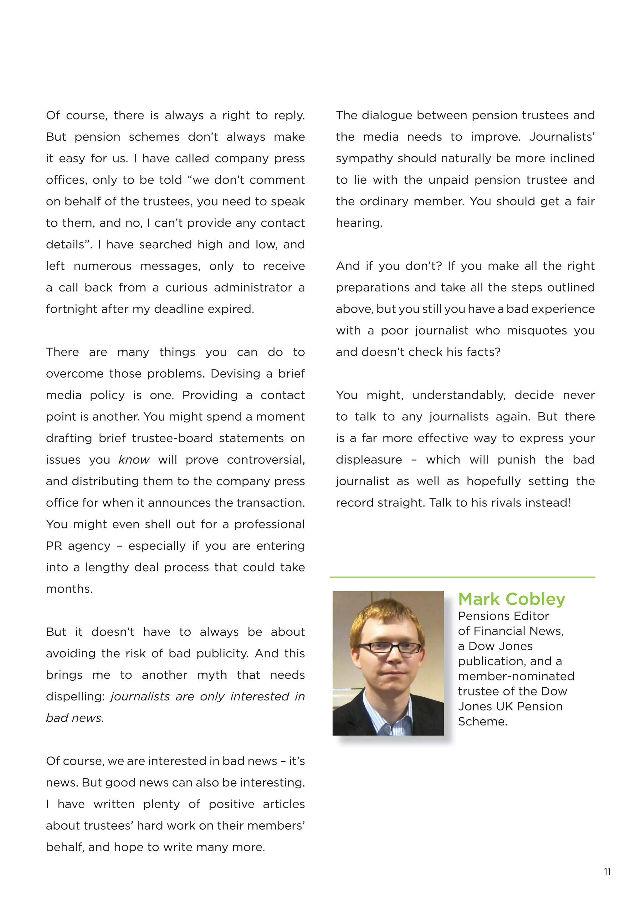 Of course, there is always a right to reply.      The dialogue between pension trustees and
But pension schemes don’t always make             the media needs to improve. Journalists’
it easy for us. I have called company press       sympathy should naturally be more inclined
offices, only to be told “we don’t comment        to lie with the unpaid pension trustee and
on behalf of the trustees, you need to speak      the ordinary member. You should get a fair
to them, and no, I can’t provide any contact      hearing.
details”. I have searched high and low, and
left numerous messages, only to receive           And if you don’t? If you make all the right
a call back from a curious administrator a        preparations and take all the steps outlined
fortnight after my deadline expired.              above, but you still you have a bad experience
                                                  with a poor journalist who misquotes you
There are many things you can do to               and doesn’t check his facts?
overcome those problems. Devising a brief
media policy is one. Providing a contact          You might, understandably, decide never
point is another. You might spend a moment        to talk to any journalists again. But there
drafting brief trustee-board statements on        is a far more effective way to express your
issues you know will prove controversial,         displeasure – which will punish the bad
and distributing them to the company press        journalist as well as hopefully setting the
office for when it announces the transaction.     record straight. Talk to his rivals instead!
You might even shell out for a professional
PR agency – especially if you are entering
into a lengthy deal process that could take
months.
                                                                        Mark Cobley
                                                                        Pensions Editor
But it doesn’t have to always be about                                  of Financial News,
                                                                        a Dow Jones
avoiding the risk of bad publicity. And this
                                                                        publication, and a
brings me to another myth that needs                                    member-nominated
dispelling: journalists are only interested in                          trustee of the Dow
                                                                        Jones UK Pension
bad news.                                                               Scheme.


Of course, we are interested in bad news – it’s
news. But good news can also be interesting.
I have written plenty of positive articles
about trustees’ hard work on their members’
behalf, and hope to write many more.

                                                                                                   11
 
