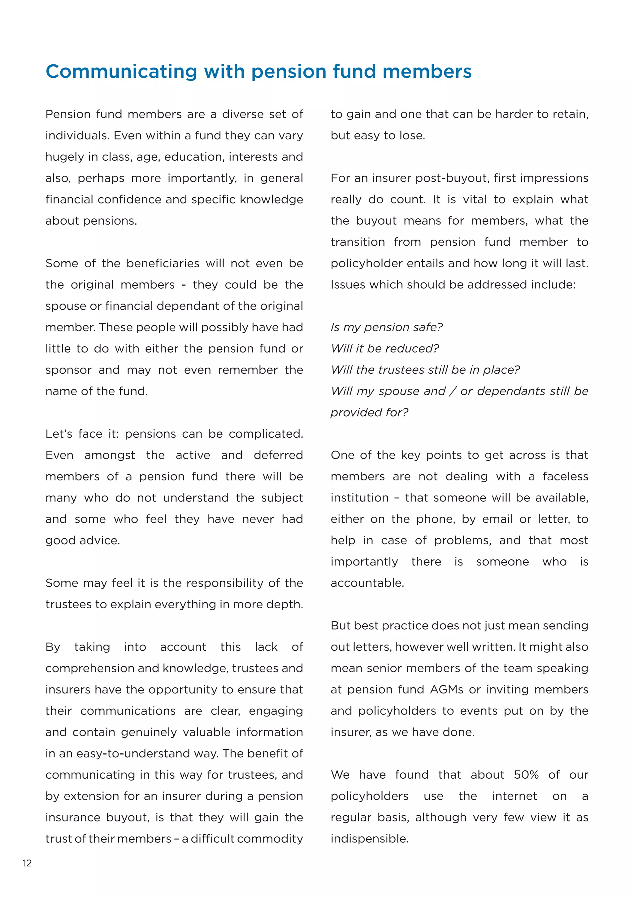Communicating with pension fund members

     Pension fund members are a diverse set of          to gain and one that can be harder to retain,
     individuals. Even within a fund they can vary      but easy to lose.
     hugely in class, age, education, interests and
     also, perhaps more importantly, in general         For an insurer post-buyout, first impressions
     financial confidence and specific knowledge        really do count. It is vital to explain what
     about pensions.                                    the buyout means for members, what the
                                                        transition from pension fund member to
     Some of the beneficiaries will not even be         policyholder entails and how long it will last.
     the original members - they could be the           Issues which should be addressed include:
     spouse or financial dependant of the original
     member. These people will possibly have had        Is my pension safe?
     little to do with either the pension fund or       Will it be reduced?
     sponsor and may not even remember the              Will the trustees still be in place?
     name of the fund.                                  Will my spouse and / or dependants still be
                                                        provided for?
     Let’s face it: pensions can be complicated.
     Even amongst the active and deferred               One of the key points to get across is that
     members of a pension fund there will be            members are not dealing with a faceless
     many who do not understand the subject             institution – that someone will be available,
     and some who feel they have never had              either on the phone, by email or letter, to
     good advice.                                       help in case of problems, and that most
                                                        importantly      there   is   someone      who   is
     Some may feel it is the responsibility of the      accountable.
     trustees to explain everything in more depth.
                                                        But best practice does not just mean sending
     By   taking    into   account   this   lack   of   out letters, however well written. It might also
     comprehension and knowledge, trustees and          mean senior members of the team speaking
     insurers have the opportunity to ensure that       at pension fund AGMs or inviting members
     their communications are clear, engaging           and policyholders to events put on by the
     and contain genuinely valuable information         insurer, as we have done.
     in an easy-to-understand way. The benefit of
     communicating in this way for trustees, and        We have found that about 50% of our
     by extension for an insurer during a pension       policyholders      use   the    internet    on   a
     insurance buyout, is that they will gain the       regular basis, although very few view it as
     trust of their members – a difficult commodity     indispensible.

12
 