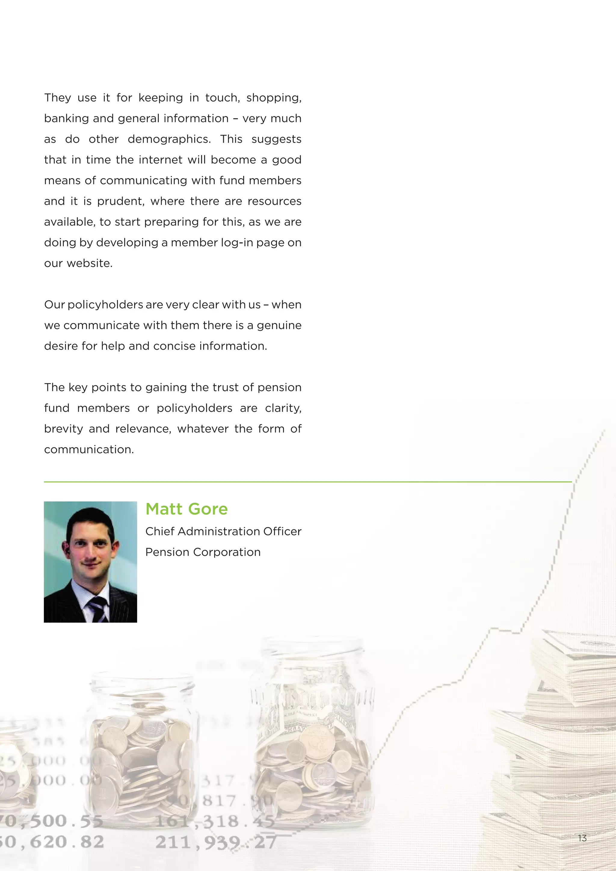 They use it for keeping in touch, shopping,
banking and general information – very much
as do other demographics. This suggests
that in time the internet will become a good
means of communicating with fund members
and it is prudent, where there are resources
available, to start preparing for this, as we are
doing by developing a member log-in page on
our website.


Our policyholders are very clear with us – when
we communicate with them there is a genuine
desire for help and concise information.


The key points to gaining the trust of pension
fund members or policyholders are clarity,
brevity and relevance, whatever the form of
communication.




                   Matt Gore
                   Chief Administration Officer
                   Pension Corporation




                                                    13
 