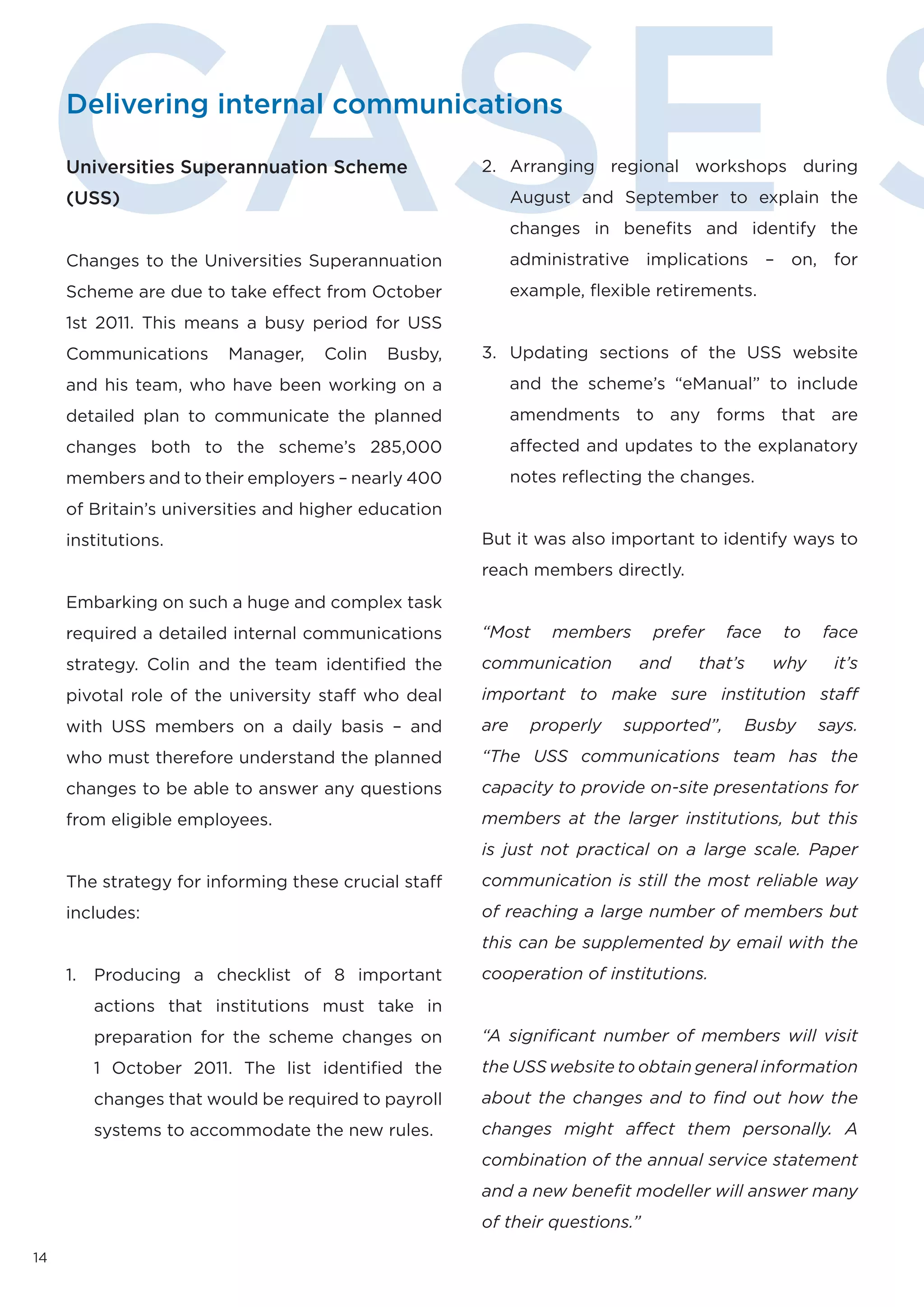 CASE S
     Delivering internal communications

     Universities Superannuation Scheme
     (USS)


     Changes to the Universities Superannuation
     Scheme are due to take effect from October
     1st 2011. This means a busy period for USS
                                                      2. Arranging regional workshops during
                                                            August and September to explain the
                                                            changes in benefits and identify the
                                                            administrative implications – on, for
                                                            example, ﬂexible retirements.


     Communications      Manager,    Colin   Busby,   3. Updating sections of the USS website
     and his team, who have been working on a               and the scheme’s “eManual” to include
     detailed plan to communicate the planned               amendments to any forms that are
     changes both to the scheme’s 285,000                   affected and updates to the explanatory
     members and to their employers – nearly 400            notes reﬂecting the changes.
     of Britain’s universities and higher education
     institutions.                                    But it was also important to identify ways to
                                                      reach members directly.
     Embarking on such a huge and complex task
     required a detailed internal communications      “Most     members      prefer    face   to    face
     strategy. Colin and the team identified the      communication        and    that’s      why     it’s
     pivotal role of the university staff who deal    important to make sure institution staﬀ
     with USS members on a daily basis – and          are     properly   supported”,     Busby      says.
     who must therefore understand the planned        “The USS communications team has the
     changes to be able to answer any questions       capacity to provide on-site presentations for
     from eligible employees.                         members at the larger institutions, but this
                                                      is just not practical on a large scale. Paper
     The strategy for informing these crucial staff   communication is still the most reliable way
     includes:                                        of reaching a large number of members but
                                                      this can be supplemented by email with the
     1.   Producing a checklist of 8 important        cooperation of institutions.
          actions that institutions must take in
          preparation for the scheme changes on       “A signiﬁcant number of members will visit
          1 October 2011. The list identified the     the USS website to obtain general information
          changes that would be required to payroll   about the changes and to ﬁnd out how the
          systems to accommodate the new rules.       changes might aﬀect them personally. A
                                                      combination of the annual service statement
                                                      and a new beneﬁt modeller will answer many
                                                      of their questions.”

14
 