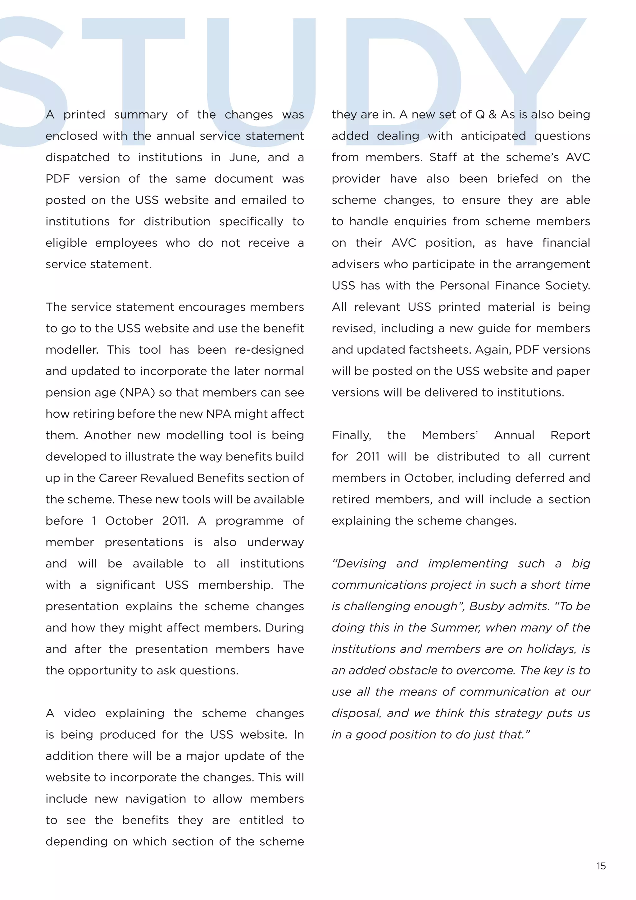 STUDY
A printed summary of the changes was
enclosed with the annual service statement
dispatched to institutions in June, and a
PDF version of the same document was
posted on the USS website and emailed to
institutions for distribution specifically to
                                                 they are in. A new set of Q & As is also being
                                                 added dealing with anticipated questions
                                                 from members. Staff at the scheme’s AVC
                                                 provider have also been briefed on the
                                                 scheme changes, to ensure they are able
                                                 to handle enquiries from scheme members
eligible employees who do not receive a          on their AVC position, as have financial
service statement.                               advisers who participate in the arrangement
                                                 USS has with the Personal Finance Society.
The service statement encourages members         All relevant USS printed material is being
to go to the USS website and use the benefit     revised, including a new guide for members
modeller. This tool has been re-designed         and updated factsheets. Again, PDF versions
and updated to incorporate the later normal      will be posted on the USS website and paper
pension age (NPA) so that members can see        versions will be delivered to institutions.
how retiring before the new NPA might affect
them. Another new modelling tool is being        Finally,   the   Members’    Annual     Report
developed to illustrate the way benefits build   for 2011 will be distributed to all current
up in the Career Revalued Benefits section of    members in October, including deferred and
the scheme. These new tools will be available    retired members, and will include a section
before 1 October 2011. A programme of            explaining the scheme changes.
member presentations is also underway
and will be available to all institutions        “Devising and implementing such a big
with a significant USS membership. The           communications project in such a short time
presentation explains the scheme changes         is challenging enough”, Busby admits. “To be
and how they might affect members. During        doing this in the Summer, when many of the
and after the presentation members have          institutions and members are on holidays, is
the opportunity to ask questions.                an added obstacle to overcome. The key is to
                                                 use all the means of communication at our
A video explaining the scheme changes            disposal, and we think this strategy puts us
is being produced for the USS website. In        in a good position to do just that.”
addition there will be a major update of the
website to incorporate the changes. This will
include new navigation to allow members
to see the benefits they are entitled to
depending on which section of the scheme

                                                                                                  15
 