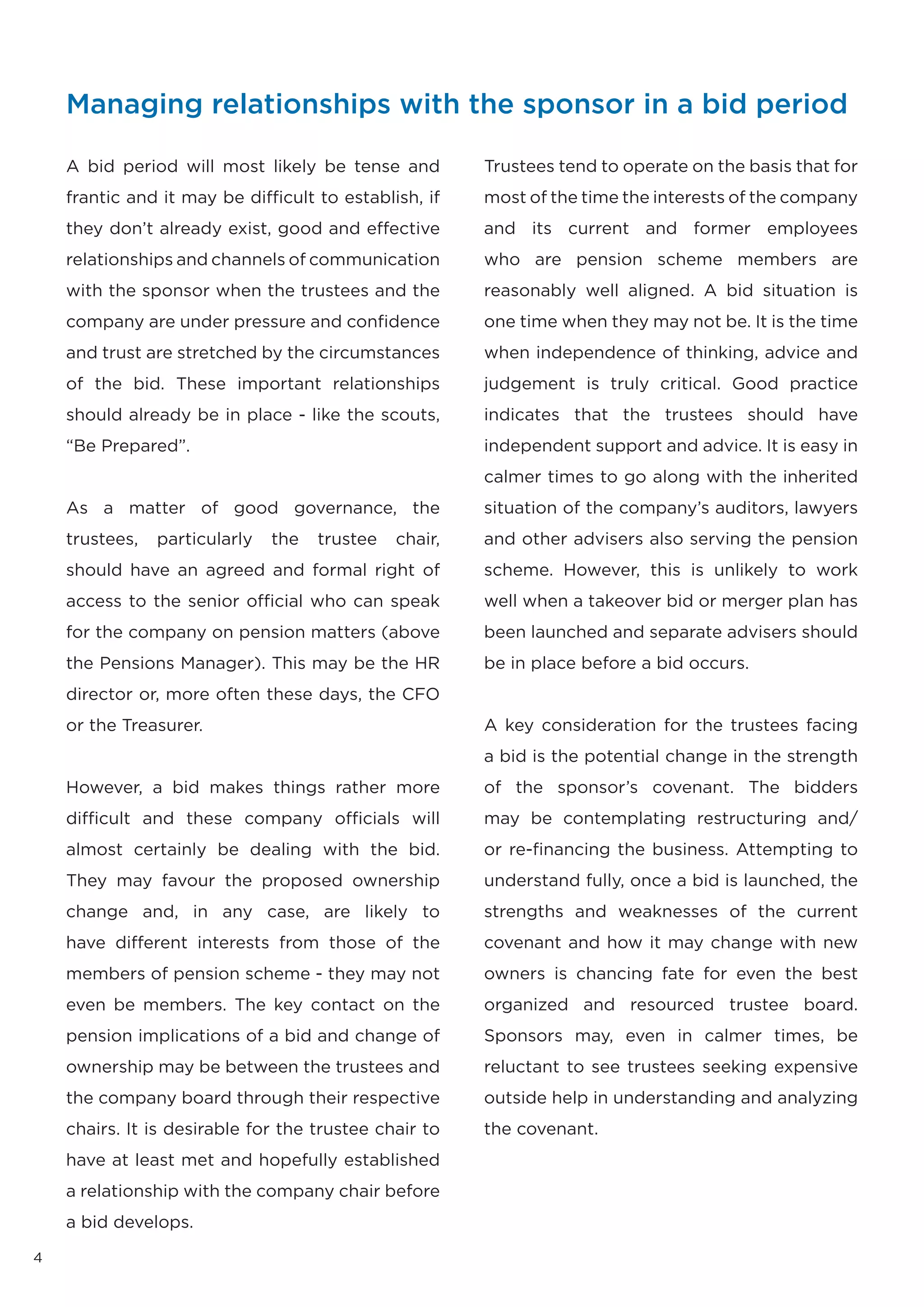 Managing relationships with the sponsor in a bid period

    A bid period will most likely be tense and          Trustees tend to operate on the basis that for
    frantic and it may be difficult to establish, if    most of the time the interests of the company
    they don’t already exist, good and effective        and its current and former employees
    relationships and channels of communication         who are pension scheme members are
    with the sponsor when the trustees and the          reasonably well aligned. A bid situation is
    company are under pressure and confidence           one time when they may not be. It is the time
    and trust are stretched by the circumstances        when independence of thinking, advice and
    of the bid. These important relationships           judgement is truly critical. Good practice
    should already be in place - like the scouts,       indicates that the trustees should have
    “Be Prepared”.                                      independent support and advice. It is easy in
                                                        calmer times to go along with the inherited
    As a matter of good governance, the                 situation of the company’s auditors, lawyers
    trustees,   particularly   the   trustee   chair,   and other advisers also serving the pension
    should have an agreed and formal right of           scheme. However, this is unlikely to work
    access to the senior official who can speak         well when a takeover bid or merger plan has
    for the company on pension matters (above           been launched and separate advisers should
    the Pensions Manager). This may be the HR           be in place before a bid occurs.
    director or, more often these days, the CFO
    or the Treasurer.                                   A key consideration for the trustees facing
                                                        a bid is the potential change in the strength
    However, a bid makes things rather more             of the sponsor’s covenant. The bidders
    difficult and these company officials will          may be contemplating restructuring and/
    almost certainly be dealing with the bid.           or re-financing the business. Attempting to
    They may favour the proposed ownership              understand fully, once a bid is launched, the
    change and, in any case, are likely to              strengths and weaknesses of the current
    have different interests from those of the          covenant and how it may change with new
    members of pension scheme - they may not            owners is chancing fate for even the best
    even be members. The key contact on the             organized and resourced trustee board.
    pension implications of a bid and change of         Sponsors may, even in calmer times, be
    ownership may be between the trustees and           reluctant to see trustees seeking expensive
    the company board through their respective          outside help in understanding and analyzing
    chairs. It is desirable for the trustee chair to    the covenant.
    have at least met and hopefully established
    a relationship with the company chair before
    a bid develops.

4
 
