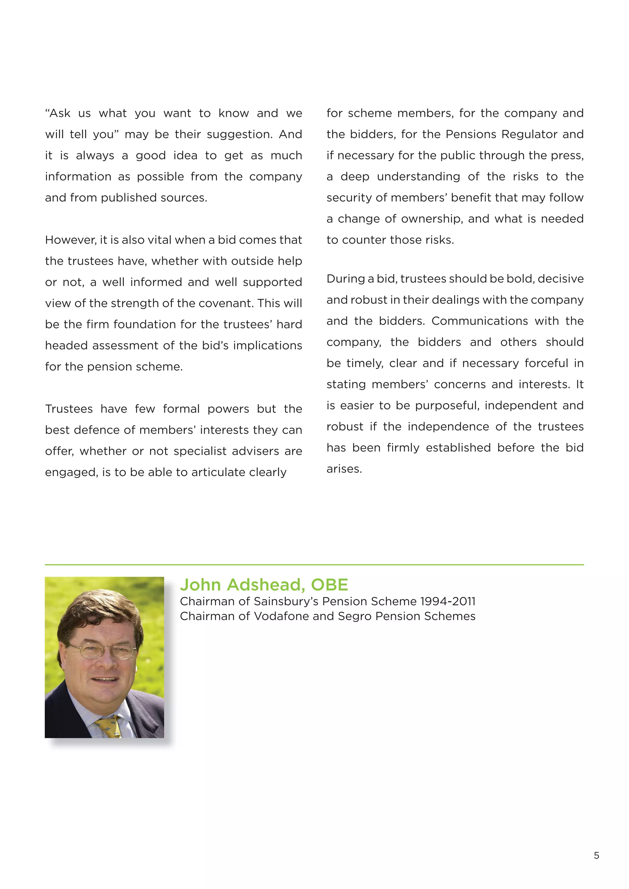 “Ask us what you want to know and we              for scheme members, for the company and
will tell you” may be their suggestion. And       the bidders, for the Pensions Regulator and
it is always a good idea to get as much           if necessary for the public through the press,
information as possible from the company          a deep understanding of the risks to the
and from published sources.                       security of members’ benefit that may follow
                                                  a change of ownership, and what is needed
However, it is also vital when a bid comes that   to counter those risks.
the trustees have, whether with outside help
or not, a well informed and well supported        During a bid, trustees should be bold, decisive

view of the strength of the covenant. This will   and robust in their dealings with the company

be the firm foundation for the trustees’ hard     and the bidders. Communications with the

headed assessment of the bid’s implications       company, the bidders and others should

for the pension scheme.                           be timely, clear and if necessary forceful in
                                                  stating members’ concerns and interests. It

Trustees have few formal powers but the           is easier to be purposeful, independent and

best defence of members’ interests they can       robust if the independence of the trustees

offer, whether or not specialist advisers are     has been firmly established before the bid

engaged, is to be able to articulate clearly      arises.




                        John Adshead, OBE
                        Chairman of Sainsbury’s Pension Scheme 1994-2011
                        Chairman of Vodafone and Segro Pension Schemes




                                                                                                    5
 