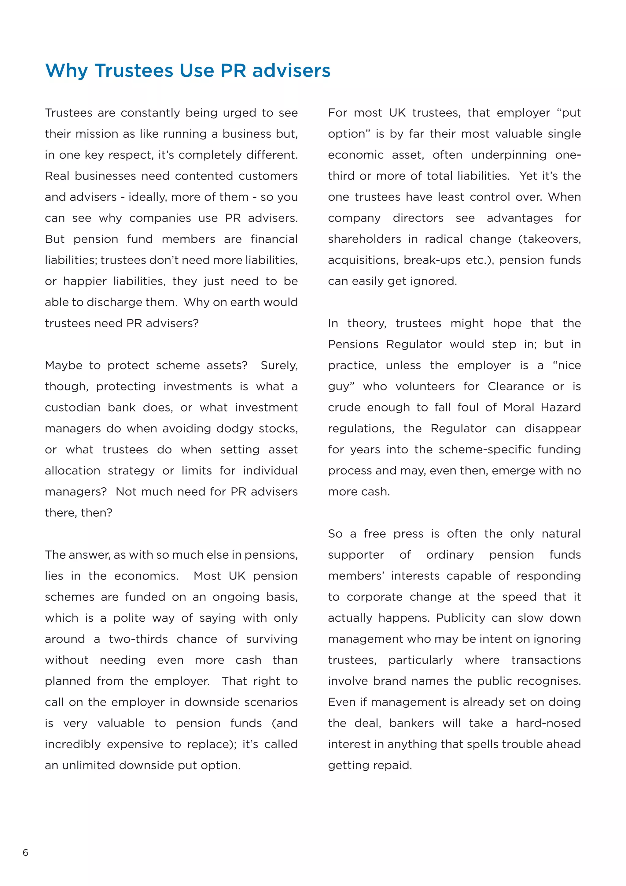 Why Trustees Use PR advisers

    Trustees are constantly being urged to see           For most UK trustees, that employer “put
    their mission as like running a business but,        option” is by far their most valuable single
    in one key respect, it’s completely different.       economic asset, often underpinning one-
    Real businesses need contented customers             third or more of total liabilities. Yet it’s the
    and advisers - ideally, more of them - so you        one trustees have least control over. When
    can see why companies use PR advisers.               company      directors   see   advantages   for
    But pension fund members are financial               shareholders in radical change (takeovers,
    liabilities; trustees don’t need more liabilities,   acquisitions, break-ups etc.), pension funds
    or happier liabilities, they just need to be         can easily get ignored.
    able to discharge them. Why on earth would
    trustees need PR advisers?                           In theory, trustees might hope that the
                                                         Pensions Regulator would step in; but in
    Maybe to protect scheme assets?           Surely,    practice, unless the employer is a “nice
    though, protecting investments is what a             guy” who volunteers for Clearance or is
    custodian bank does, or what investment              crude enough to fall foul of Moral Hazard
    managers do when avoiding dodgy stocks,              regulations, the Regulator can disappear
    or what trustees do when setting asset               for years into the scheme-specific funding
    allocation strategy or limits for individual         process and may, even then, emerge with no
    managers? Not much need for PR advisers              more cash.
    there, then?
                                                         So a free press is often the only natural
    The answer, as with so much else in pensions,        supporter     of   ordinary    pension   funds
    lies in the economics.       Most UK pension         members’ interests capable of responding
    schemes are funded on an ongoing basis,              to corporate change at the speed that it
    which is a polite way of saying with only            actually happens. Publicity can slow down
    around a two-thirds chance of surviving              management who may be intent on ignoring
    without needing even more cash than                  trustees, particularly where transactions
    planned from the employer.        That right to      involve brand names the public recognises.
    call on the employer in downside scenarios           Even if management is already set on doing
    is very valuable to pension funds (and               the deal, bankers will take a hard-nosed
    incredibly expensive to replace); it’s called        interest in anything that spells trouble ahead
    an unlimited downside put option.                    getting repaid.




6
 