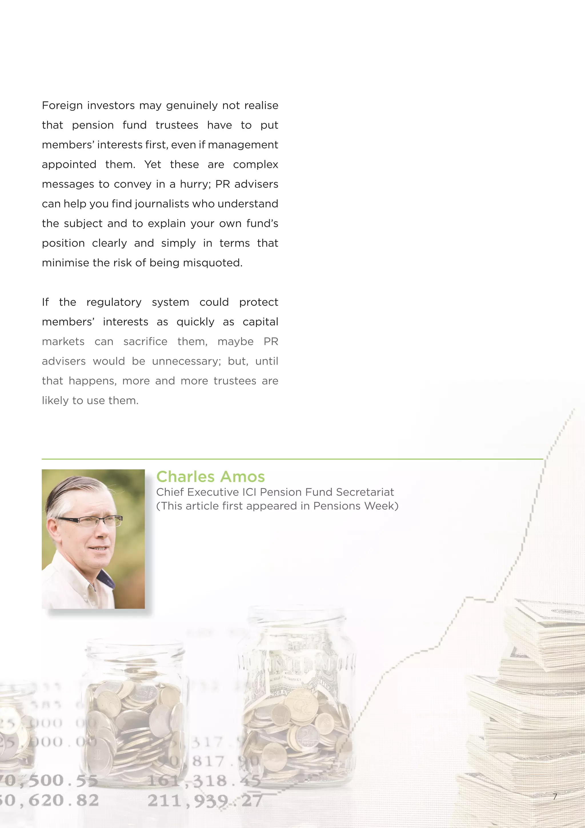 Foreign investors may genuinely not realise
that pension fund trustees have to put
members’ interests first, even if management
appointed them. Yet these are complex
messages to convey in a hurry; PR advisers
can help you find journalists who understand
the subject and to explain your own fund’s
position clearly and simply in terms that
minimise the risk of being misquoted.


If the regulatory system could protect
members’ interests as quickly as capital
markets can sacrifice them, maybe PR
advisers would be unnecessary; but, until
that happens, more and more trustees are
likely to use them.




                      Charles Amos
                      Chief Executive ICI Pension Fund Secretariat
                      (This article first appeared in Pensions Week)




                                                                       7
 