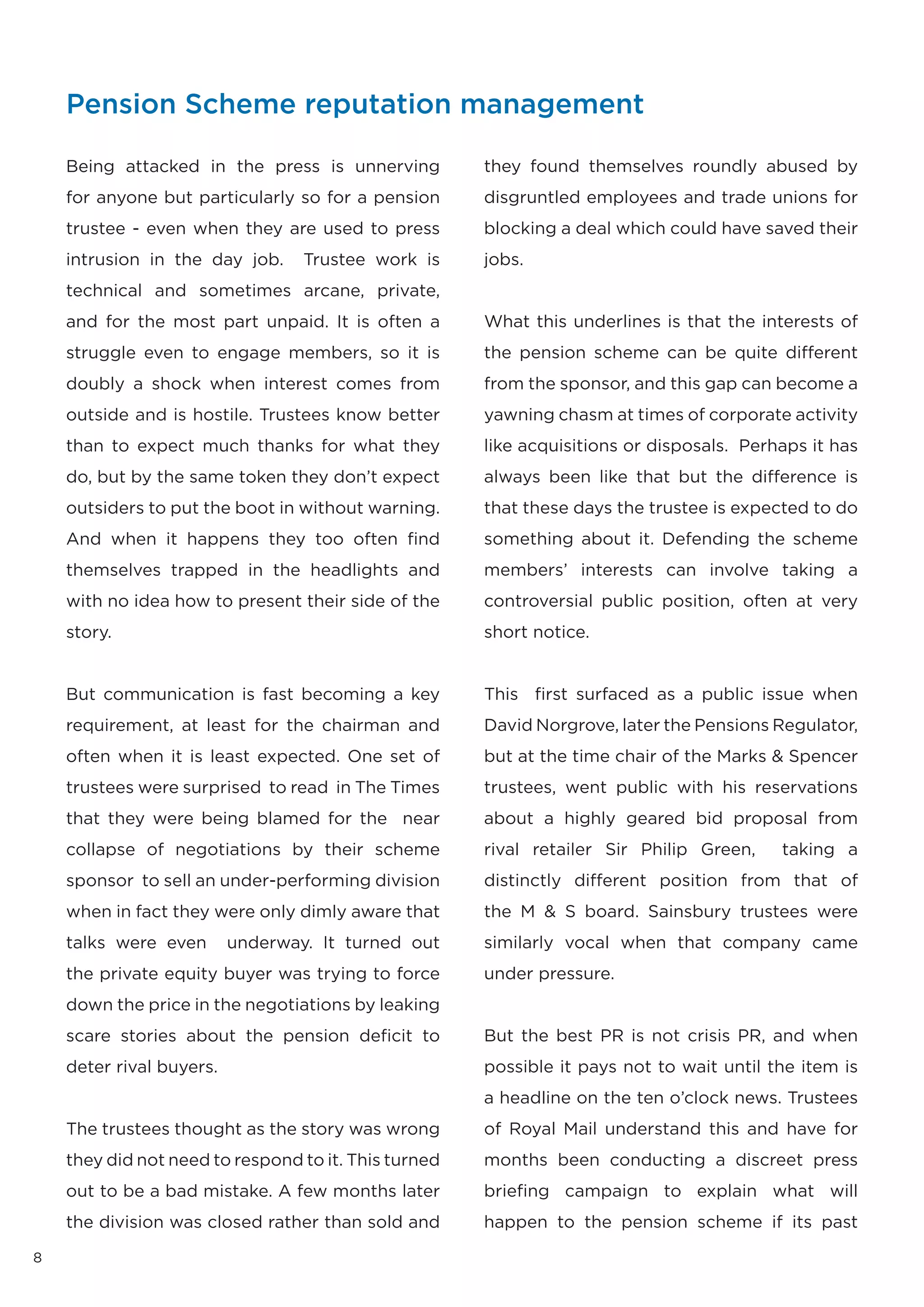 Pension Scheme reputation management

    Being attacked in the press is unnerving          they found themselves roundly abused by
    for anyone but particularly so for a pension      disgruntled employees and trade unions for
    trustee - even when they are used to press        blocking a deal which could have saved their
    intrusion in the day job.     Trustee work is     jobs.
    technical and sometimes arcane, private,
    and for the most part unpaid. It is often a       What this underlines is that the interests of
    struggle even to engage members, so it is         the pension scheme can be quite different
    doubly a shock when interest comes from           from the sponsor, and this gap can become a
    outside and is hostile. Trustees know better      yawning chasm at times of corporate activity
    than to expect much thanks for what they          like acquisitions or disposals. Perhaps it has
    do, but by the same token they don’t expect       always been like that but the difference is
    outsiders to put the boot in without warning.     that these days the trustee is expected to do
    And when it happens they too often find           something about it. Defending the scheme
    themselves trapped in the headlights and          members’ interests can involve taking a
    with no idea how to present their side of the     controversial public position, often at very
    story.                                            short notice.


    But communication is fast becoming a key          This first surfaced as a public issue when
    requirement, at least for the chairman and        David Norgrove, later the Pensions Regulator,
    often when it is least expected. One set of       but at the time chair of the Marks & Spencer
    trustees were surprised to read in The Times      trustees, went public with his reservations
    that they were being blamed for the near          about a highly geared bid proposal from
    collapse of negotiations by their scheme          rival retailer Sir Philip Green,    taking a
    sponsor to sell an under-performing division      distinctly different position from that of
    when in fact they were only dimly aware that      the M & S board. Sainsbury trustees were
    talks were even       underway. It turned out     similarly vocal when that company came
    the private equity buyer was trying to force      under pressure.
    down the price in the negotiations by leaking
    scare stories about the pension deficit to        But the best PR is not crisis PR, and when
    deter rival buyers.                               possible it pays not to wait until the item is
                                                      a headline on the ten o’clock news. Trustees
    The trustees thought as the story was wrong       of Royal Mail understand this and have for
    they did not need to respond to it. This turned   months been conducting a discreet press
    out to be a bad mistake. A few months later       briefing campaign to explain what will
    the division was closed rather than sold and      happen to the pension scheme if its past

8
 