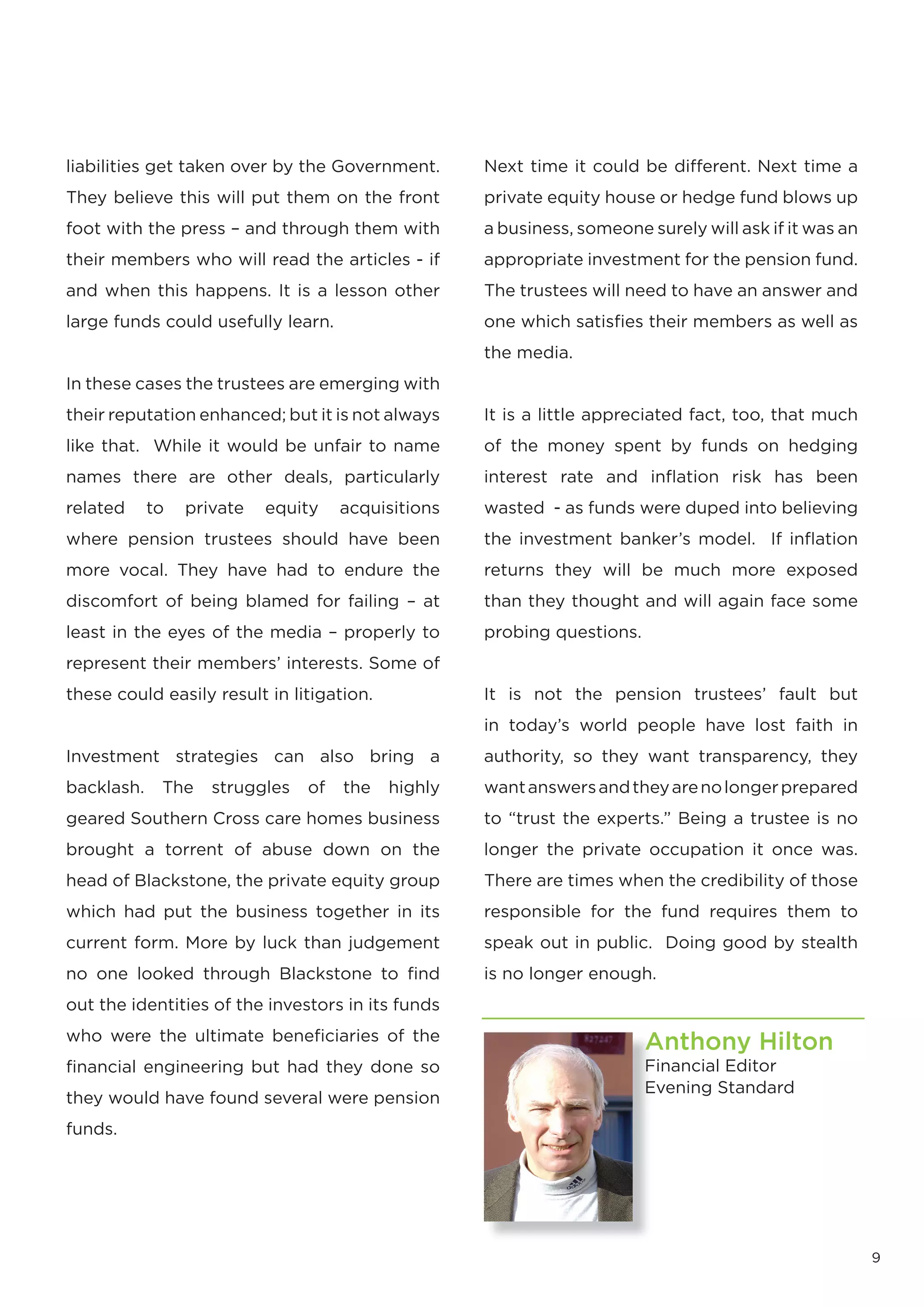 liabilities get taken over by the Government.       Next time it could be different. Next time a
They believe this will put them on the front        private equity house or hedge fund blows up
foot with the press – and through them with         a business, someone surely will ask if it was an
their members who will read the articles - if       appropriate investment for the pension fund.
and when this happens. It is a lesson other         The trustees will need to have an answer and
large funds could usefully learn.                   one which satisfies their members as well as
                                                    the media.
In these cases the trustees are emerging with
their reputation enhanced; but it is not always     It is a little appreciated fact, too, that much
like that. While it would be unfair to name         of the money spent by funds on hedging
names there are other deals, particularly           interest rate and inﬂation risk has been
related     to   private   equity    acquisitions   wasted - as funds were duped into believing
where pension trustees should have been             the investment banker’s model. If inﬂation
more vocal. They have had to endure the             returns they will be much more exposed
discomfort of being blamed for failing – at         than they thought and will again face some
least in the eyes of the media – properly to        probing questions.
represent their members’ interests. Some of
these could easily result in litigation.            It is not the pension trustees’ fault but
                                                    in today’s world people have lost faith in
Investment strategies can also bring a              authority, so they want transparency, they
backlash.    The    struggles   of   the   highly   want answers and they are no longer prepared
geared Southern Cross care homes business           to “trust the experts.” Being a trustee is no
brought a torrent of abuse down on the              longer the private occupation it once was.
head of Blackstone, the private equity group        There are times when the credibility of those
which had put the business together in its          responsible for the fund requires them to
current form. More by luck than judgement           speak out in public. Doing good by stealth
no one looked through Blackstone to find            is no longer enough.
out the identities of the investors in its funds
who were the ultimate beneficiaries of the                               Anthony Hilton
financial engineering but had they done so                               Financial Editor
                                                                         Evening Standard
they would have found several were pension
funds.




                                                                                                       9
 