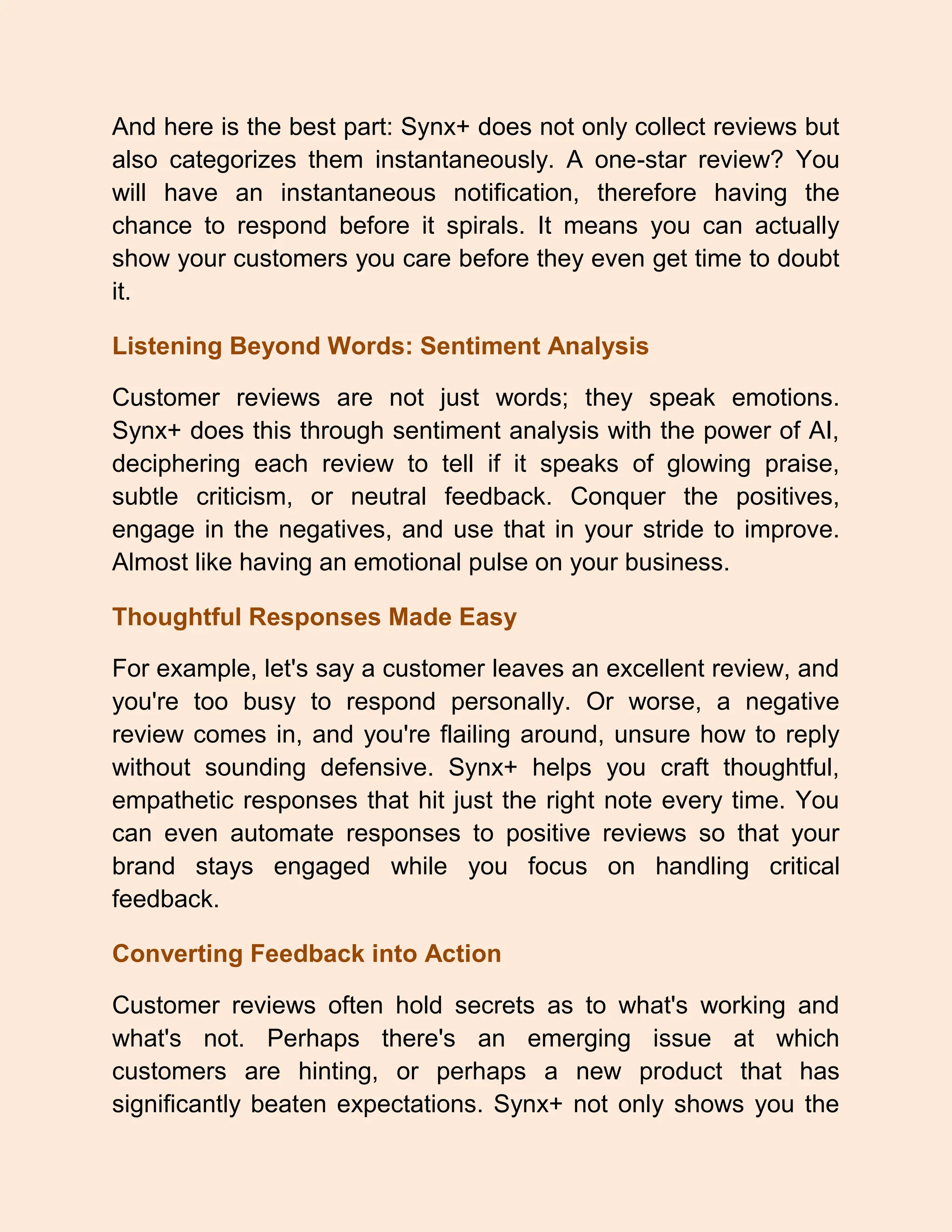And here is the best part: Synx+ does not only collect reviews but
also categorizes them instantaneously. A one-star review? You
will have an instantaneous notification, therefore having the
chance to respond before it spirals. It means you can actually
show your customers you care before they even get time to doubt
it.
Listening Beyond Words: Sentiment Analysis
Customer reviews are not just words; they speak emotions.
Synx+ does this through sentiment analysis with the power of AI,
deciphering each review to tell if it speaks of glowing praise,
subtle criticism, or neutral feedback. Conquer the positives,
engage in the negatives, and use that in your stride to improve.
Almost like having an emotional pulse on your business.
Thoughtful Responses Made Easy
For example, let's say a customer leaves an excellent review, and
you're too busy to respond personally. Or worse, a negative
review comes in, and you're flailing around, unsure how to reply
without sounding defensive. Synx+ helps you craft thoughtful,
empathetic responses that hit just the right note every time. You
can even automate responses to positive reviews so that your
brand stays engaged while you focus on handling critical
feedback.
Converting Feedback into Action
Customer reviews often hold secrets as to what's working and
what's not. Perhaps there's an emerging issue at which
customers are hinting, or perhaps a new product that has
significantly beaten expectations. Synx+ not only shows you the
 