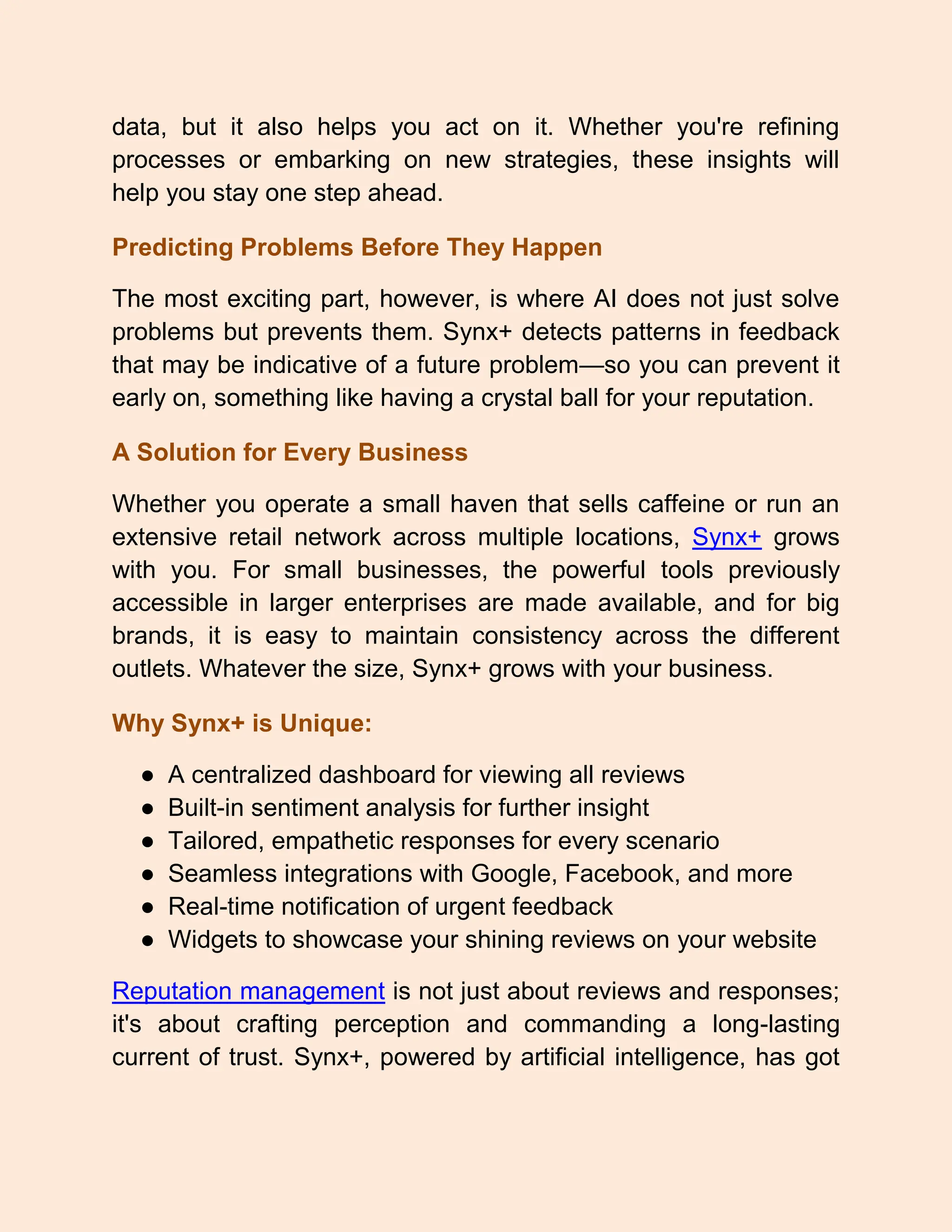 data, but it also helps you act on it. Whether you're refining
processes or embarking on new strategies, these insights will
help you stay one step ahead.
Predicting Problems Before They Happen
The most exciting part, however, is where AI does not just solve
problems but prevents them. Synx+ detects patterns in feedback
that may be indicative of a future problem—so you can prevent it
early on, something like having a crystal ball for your reputation.
A Solution for Every Business
Whether you operate a small haven that sells caffeine or run an
extensive retail network across multiple locations, Synx+ grows
with you. For small businesses, the powerful tools previously
accessible in larger enterprises are made available, and for big
brands, it is easy to maintain consistency across the different
outlets. Whatever the size, Synx+ grows with your business.
Why Synx+ is Unique:
● A centralized dashboard for viewing all reviews
● Built-in sentiment analysis for further insight
● Tailored, empathetic responses for every scenario
● Seamless integrations with Google, Facebook, and more
● Real-time notification of urgent feedback
● Widgets to showcase your shining reviews on your website
Reputation management is not just about reviews and responses;
it's about crafting perception and commanding a long-lasting
current of trust. Synx+, powered by artificial intelligence, has got
 
