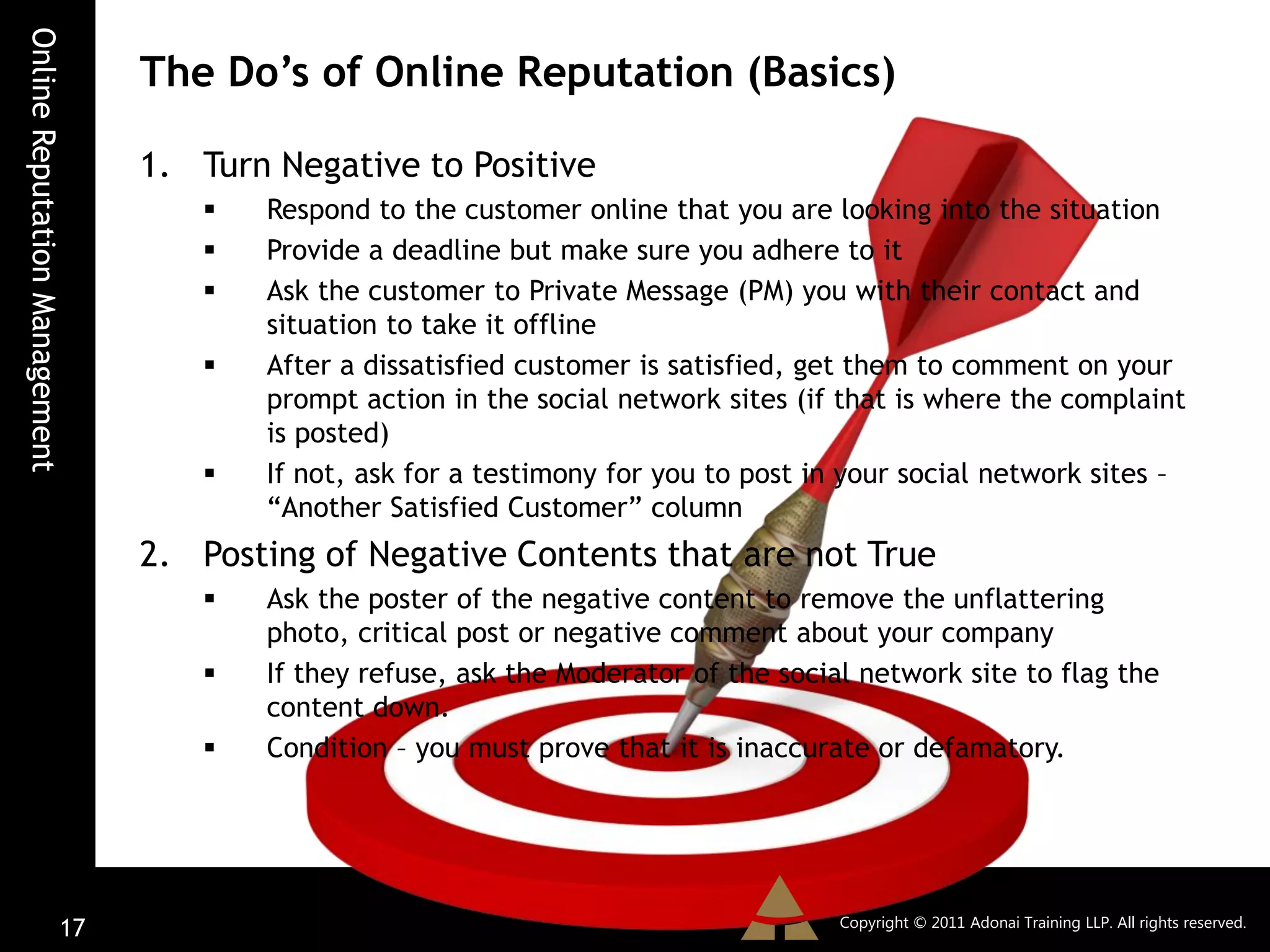 Online Reputation Management
                               The Do’s of Online Reputation (Basics)

                               1. Turn Negative to Positive
                                     Respond to the customer online that you are looking into the situation
                                     Provide a deadline but make sure you adhere to it
                                     Ask the customer to Private Message (PM) you with their contact and
                                      situation to take it offline
                                     After a dissatisfied customer is satisfied, get them to comment on your
                                      prompt action in the social network sites (if that is where the complaint
                                      is posted)
                                     If not, ask for a testimony for you to post in your social network sites –
                                      “Another Satisfied Customer” column
                               2. Posting of Negative Contents that are not True
                                     Ask the poster of the negative content to remove the unflattering
                                      photo, critical post or negative comment about your company
                                     If they refuse, ask the Moderator of the social network site to flag the
                                      content down.
                                     Condition – you must prove that it is inaccurate or defamatory.




                                                                                    Copyright © 2011 Adonai Training LLP. All rights reserved.
                         17
 