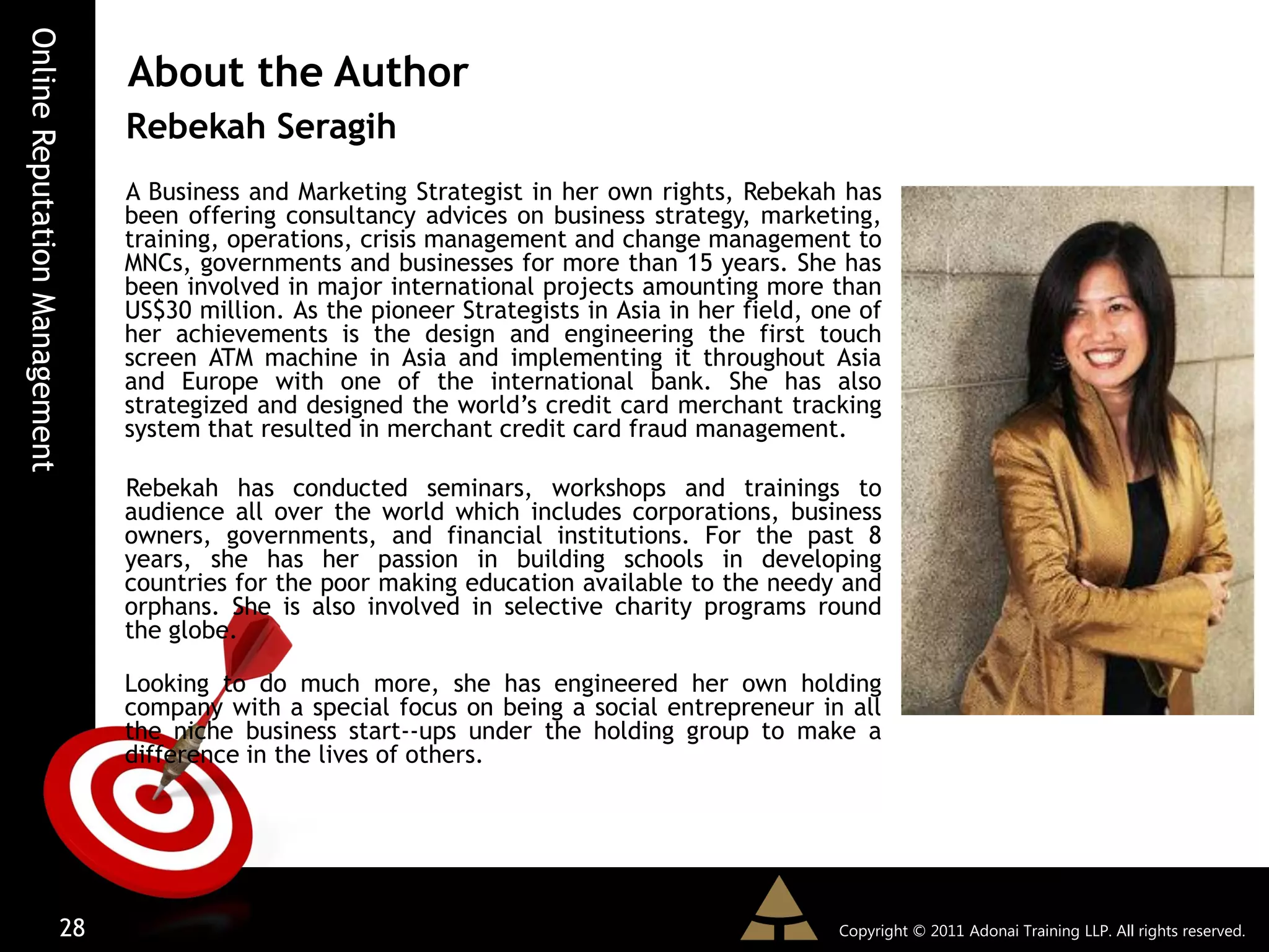Online Reputation Management
                               About the Author
                               Rebekah Seragih
                               A Business and Marketing Strategist in her own rights, Rebekah has
                               been offering consultancy advices on business strategy, marketing,
                               training, operations, crisis management and change management to
                               MNCs, governments and businesses for more than 15 years. She has
                               been involved in major international projects amounting more than
                               US$30 million. As the pioneer Strategists in Asia in her field, one of
                               her achievements is the design and engineering the first touch
                               screen ATM machine in Asia and implementing it throughout Asia
                               and Europe with one of the international bank. She has also
                               strategized and designed the world’s credit card merchant tracking
                               system that resulted in merchant credit card fraud management.

                               Rebekah has conducted seminars, workshops and trainings to
                               audience all over the world which includes corporations, business
                               owners, governments, and financial institutions. For the past 8
                               years, she has her passion in building schools in developing
                               countries for the poor making education available to the needy and
                               orphans. She is also involved in selective charity programs round
                               the globe.

                               Looking to do much more, she has engineered her own holding
                               company with a special focus on being a social entrepreneur in all
                               the niche business start--ups under the holding group to make a
                               difference in the lives of others.




                         28                                                                      Copyright © 2011 Adonai Training LLP. All rights reserved.
 