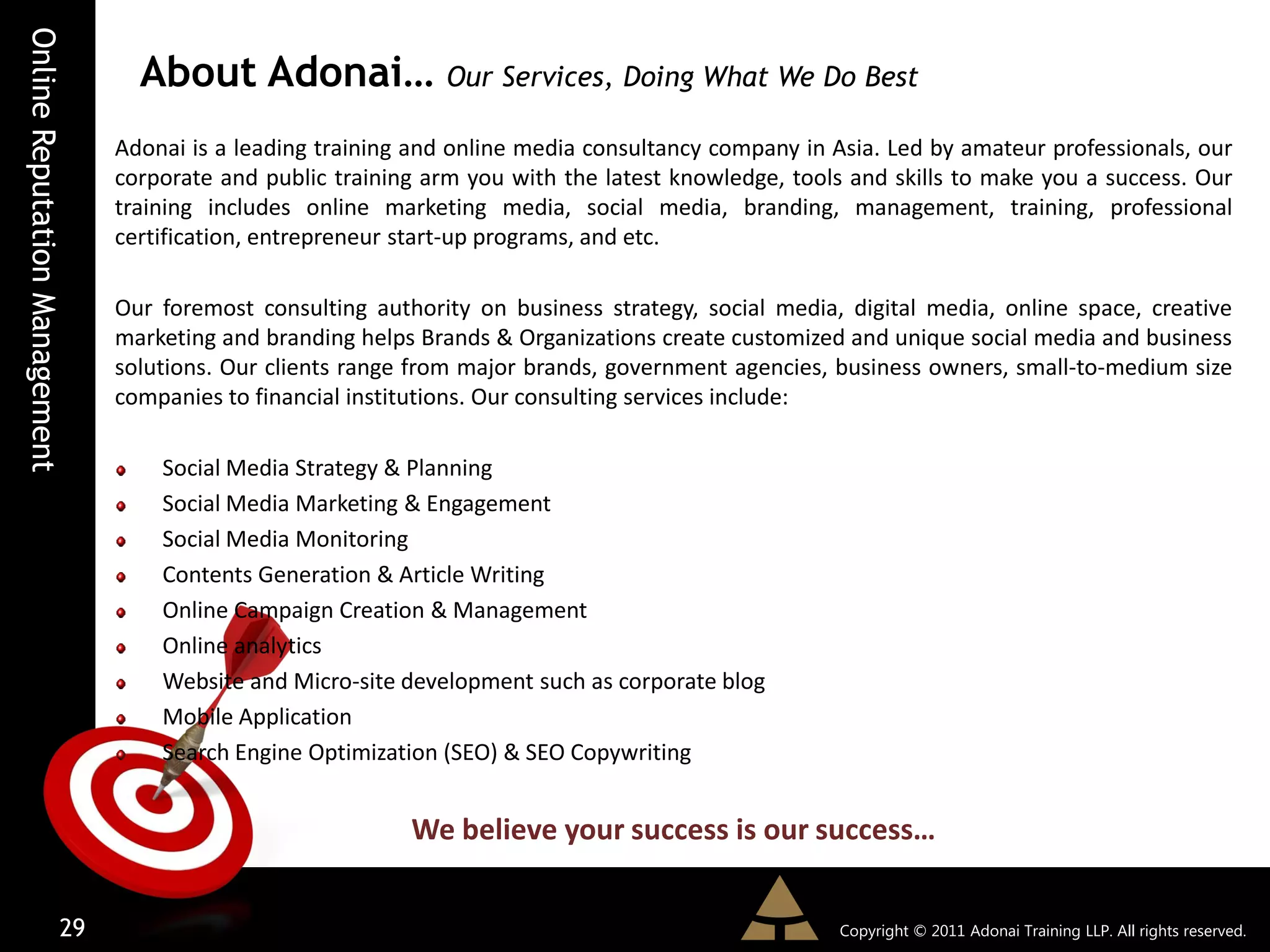 Online Reputation Management
                                 About Adonai… Our Services, Doing What We Do Best
                               Adonai is a leading training and online media consultancy company in Asia. Led by amateur professionals, our
                               corporate and public training arm you with the latest knowledge, tools and skills to make you a success. Our
                               training includes online marketing media, social media, branding, management, training, professional
                               certification, entrepreneur start-up programs, and etc.

                               Our foremost consulting authority on business strategy, social media, digital media, online space, creative
                               marketing and branding helps Brands & Organizations create customized and unique social media and business
                               solutions. Our clients range from major brands, government agencies, business owners, small-to-medium size
                               companies to financial institutions. Our consulting services include:

                                   Social Media Strategy & Planning
                                   Social Media Marketing & Engagement
                                   Social Media Monitoring
                                   Contents Generation & Article Writing
                                   Online Campaign Creation & Management
                                   Online analytics
                                   Website and Micro-site development such as corporate blog
                                   Mobile Application
                                   Search Engine Optimization (SEO) & SEO Copywriting


                                                           We believe your success is our success…


                         29                                                                          Copyright © 2011 Adonai Training LLP. All rights reserved.
 