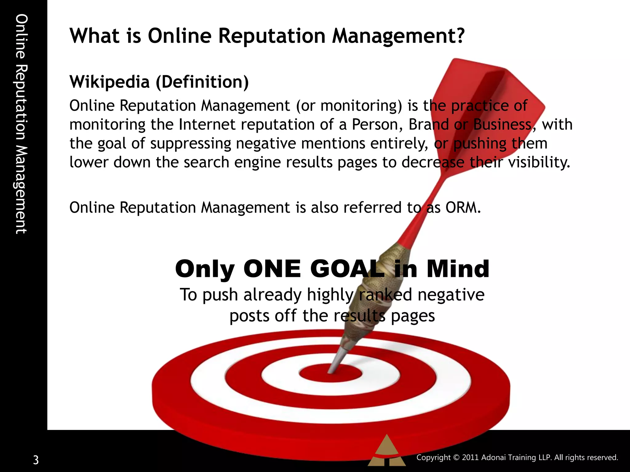 Online Reputation Management
                                   What is Online Reputation Management?

                                   Wikipedia (Definition)
                                   Online Reputation Management (or monitoring) is the practice of
                                   monitoring the Internet reputation of a Person, Brand or Business, with
                                   the goal of suppressing negative mentions entirely, or pushing them
                                   lower down the search engine results pages to decrease their visibility.

                                   Online Reputation Management is also referred to as ORM.



                                                  Only ONE GOAL in Mind
                                                  To push already highly ranked negative
                                                        posts off the results pages




                                                                                    Copyright © 2011 Adonai Training LLP. All rights reserved.
                               3
 