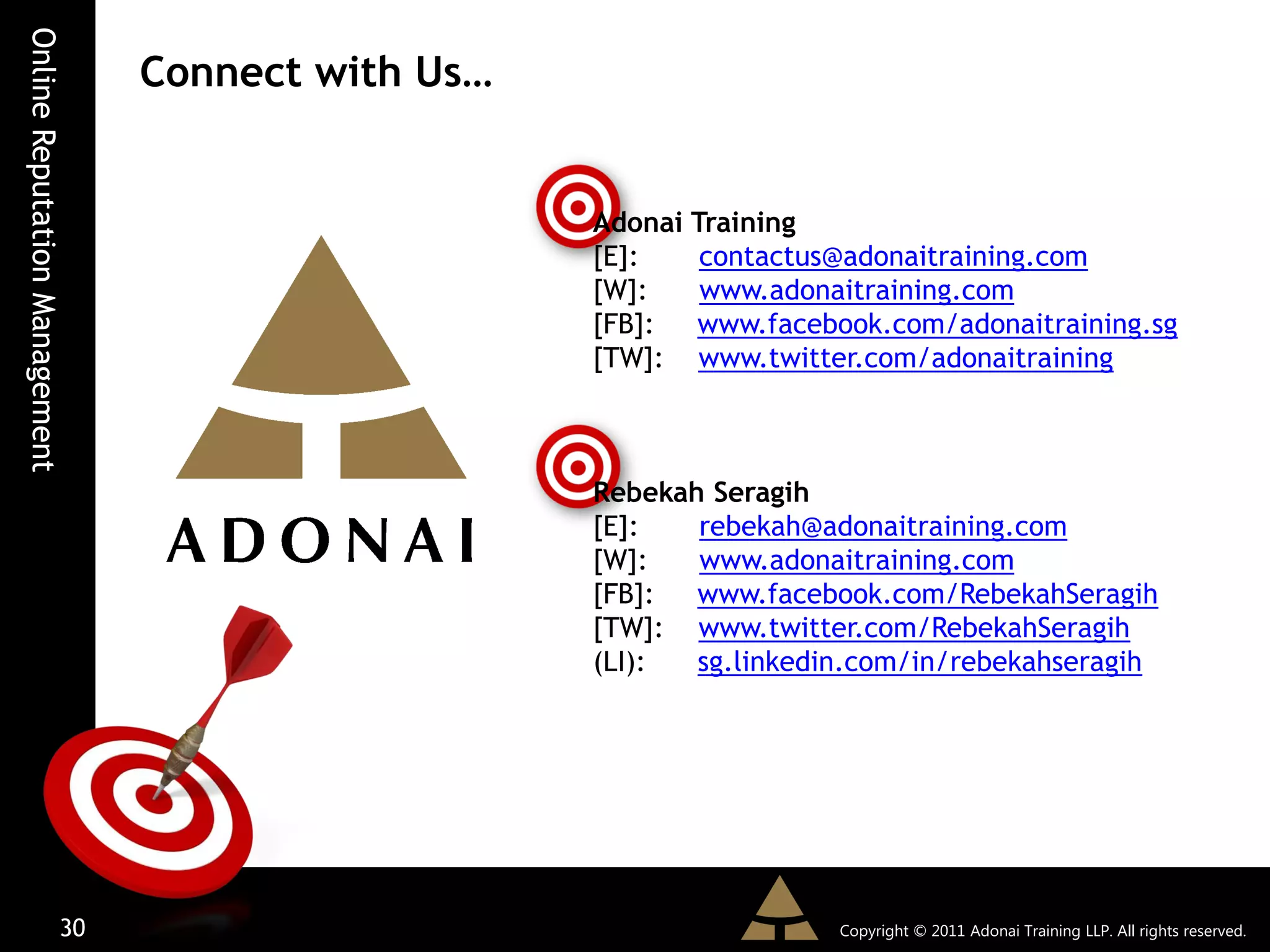Online Reputation Management
                               Connect with Us…


                                                  Adonai Training
                                                  [E]:    contactus@adonaitraining.com
                                                  [W]:    www.adonaitraining.com
                                                  [FB]:  www.facebook.com/adonaitraining.sg
                                                  [TW]: www.twitter.com/adonaitraining



                                                  Rebekah Seragih
                                                  [E]:   rebekah@adonaitraining.com
                                                  [W]:   www.adonaitraining.com
                                                  [FB]:  www.facebook.com/RebekahSeragih
                                                  [TW]: www.twitter.com/RebekahSeragih
                                                  (LI):  sg.linkedin.com/in/rebekahseragih




                         30                                        Copyright © 2011 Adonai Training LLP. All rights reserved.
 