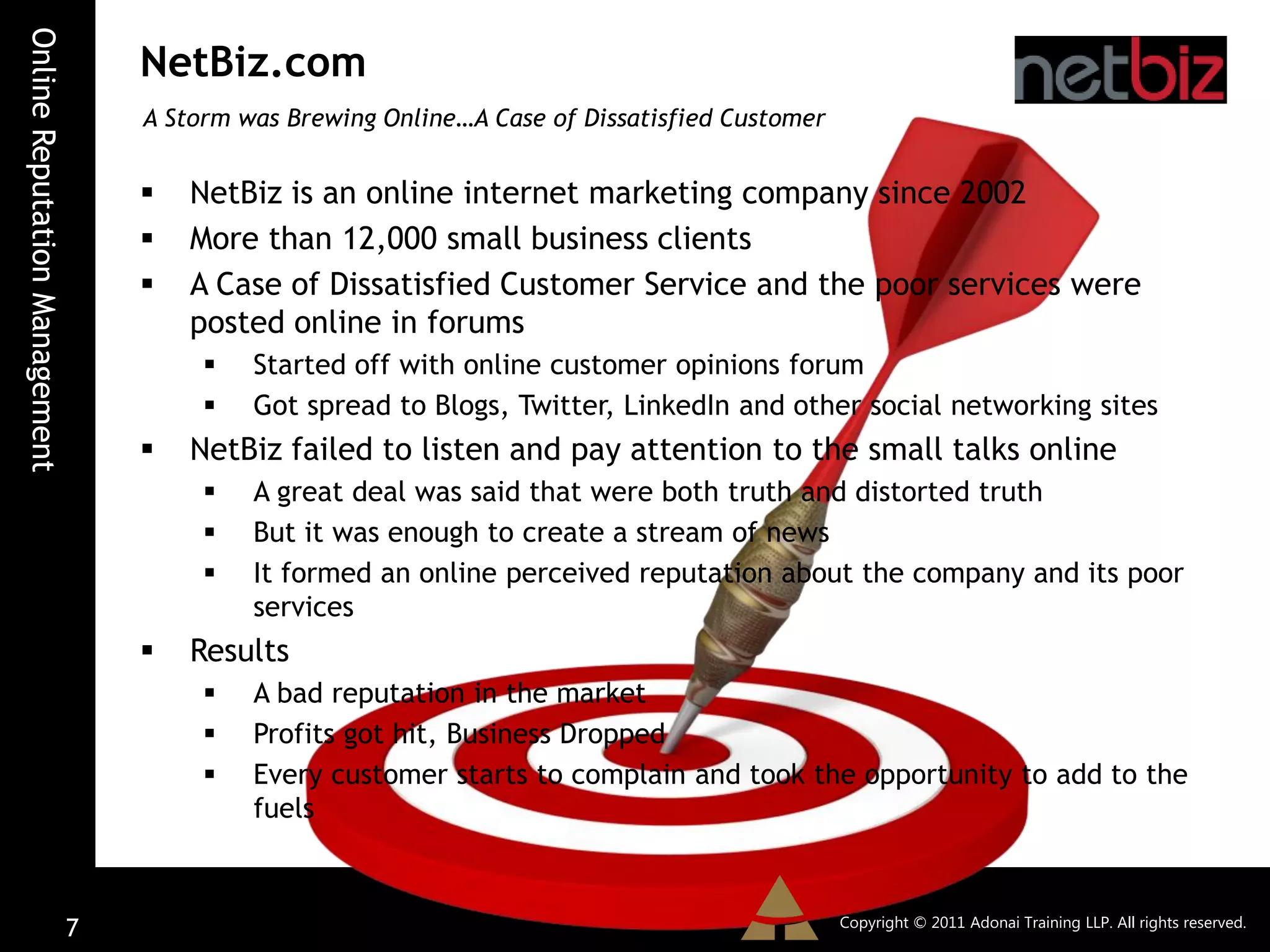 Online Reputation Management
                                   NetBiz.com
                                   A Storm was Brewing Online…A Case of Dissatisfied Customer


                                      NetBiz is an online internet marketing company since 2002
                                      More than 12,000 small business clients
                                      A Case of Dissatisfied Customer Service and the poor services were
                                       posted online in forums
                                           Started off with online customer opinions forum
                                           Got spread to Blogs, Twitter, LinkedIn and other social networking sites
                                      NetBiz failed to listen and pay attention to the small talks online
                                           A great deal was said that were both truth and distorted truth
                                           But it was enough to create a stream of news
                                           It formed an online perceived reputation about the company and its poor
                                            services
                                      Results
                                           A bad reputation in the market
                                           Profits got hit, Business Dropped
                                           Every customer starts to complain and took the opportunity to add to the
                                            fuels


                                                                                                Copyright © 2011 Adonai Training LLP. All rights reserved.
                               7
 