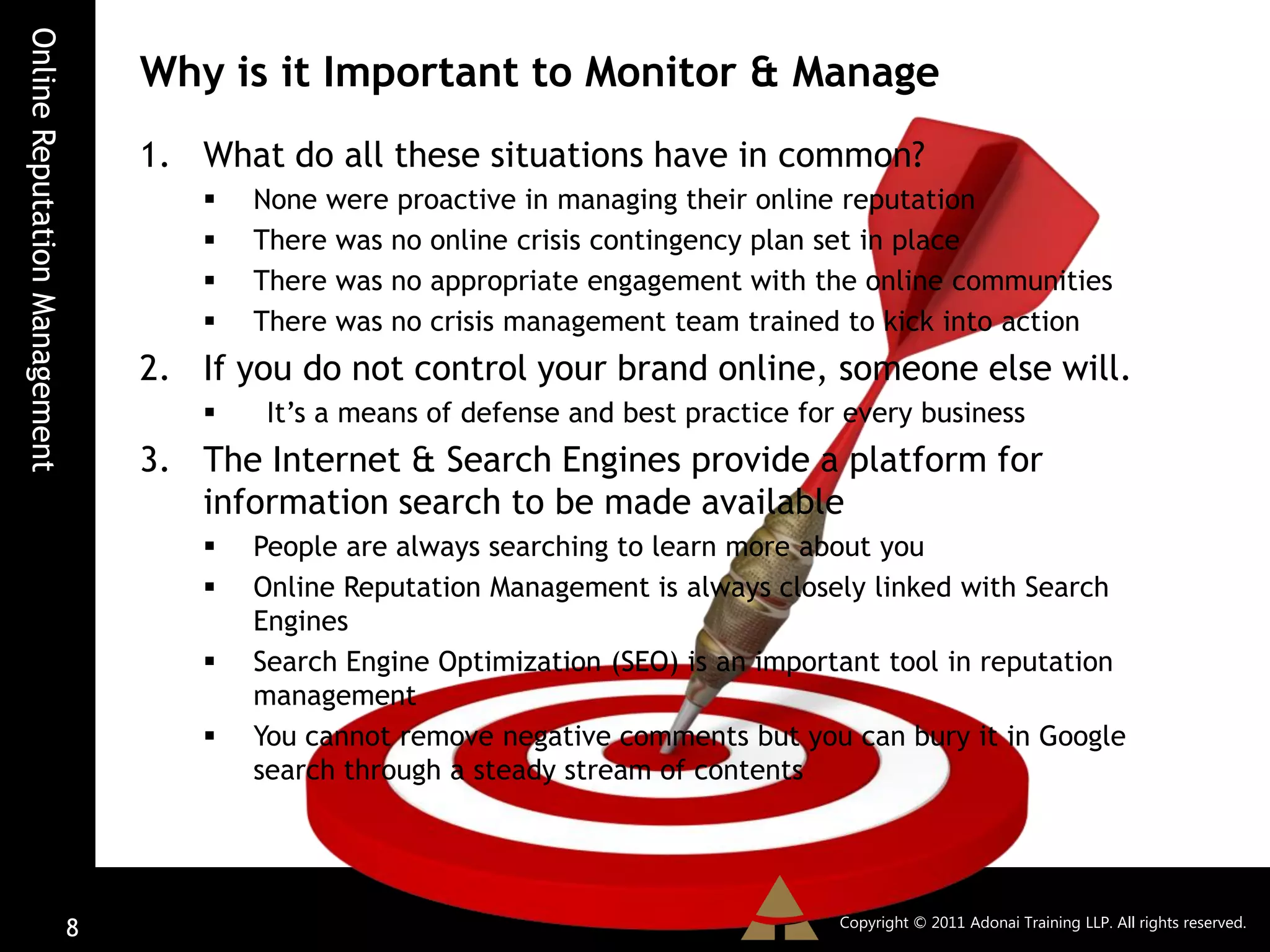 Online Reputation Management
                                   Why is it Important to Monitor & Manage
                                   1. What do all these situations have in common?
                                         None were proactive in managing their online reputation
                                         There was no online crisis contingency plan set in place
                                         There was no appropriate engagement with the online communities
                                         There was no crisis management team trained to kick into action
                                   2. If you do not control your brand online, someone else will.
                                          It’s a means of defense and best practice for every business
                                   3. The Internet & Search Engines provide a platform for
                                      information search to be made available
                                         People are always searching to learn more about you
                                         Online Reputation Management is always closely linked with Search
                                          Engines
                                         Search Engine Optimization (SEO) is an important tool in reputation
                                          management
                                         You cannot remove negative comments but you can bury it in Google
                                          search through a steady stream of contents




                                                                                        Copyright © 2011 Adonai Training LLP. All rights reserved.
                               8
 
