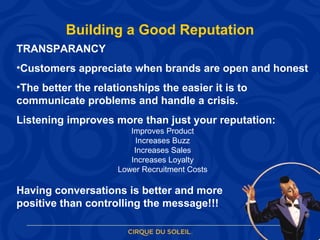 Building a Good Reputation TRANSPARANCY Customers appreciate when brands are open and honest The better the relationships the easier it is to communicate problems and handle a crisis. Listening improves more than just your reputation: Improves Product Increases Buzz Increases Sales Increases Loyalty Lower Recruitment Costs Having conversations is better and more  positive than controlling the message!!! 