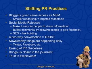 Shifting PR Practices Bloggers given same access as MSM Smaller readership = targeted readership Social Media Releases Make it easy for people to share information! Builds community by allowing people to give feedback. SEO – link building A two-way conversation = TRUST Newsworthy things are happening daily  Twitter, Facebook, etc. Easing of PR Guidelines Brings us closer to the journalist. Trust in Employees! 