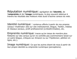 Réputation numérique: agrégation de l’identité, de 
l’empreinte et de l’image numériques, le plus souvent obtenue à 
travers les résultats des moteurs mais aussi d’autres canaux du web. 
_______________________________________________________ 
Identité numérique : contenus offerts à partir de nos propres 
canaux «maîtrisés» (bio sur site institutionnel, blogue, Twitter, médias 
et réseaux sociaux, profil professionnel (LinkedIn/Viadeo), etc. 
Empreinte numérique: traces qu’on laisse de manière plus 
flottante sur des canaux qu’on ne contrôle pas (commentaire laissé sur 
un autre blogue, critiques sur Amazon ou sur TripAdvisor, pétition en 
ligne, etc.). 
Image numérique: Ce que les autres disent de nous à partir de 
leur propre identité ou empreinte numérique (perceptions). 
13 
 