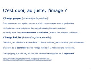C’est quoi, au juste, l’image ? 
L’image perçue (externe/public/médias): 
Impression ou perception sur un produit, une marque, une organisation. 
- Résultat des caractéristiques d’un produit/service (aspect marketing) 
- Conséquence des comportements et attitudes (aspects des relations publiques) 
L’image induite (interne/organisationnelle): 
Création, en référence à soi-même: culture, valeurs, personnalité, positionnement. 
S’assurer de la corrélation entre l’image induite et la réalité qu’elle représente. 
L’image (perçue et induite) est une des variables stratégiques de la réputation. 
Source: Vocabulaire des relations publiques (Université de Montréal/FEP) 
http://fep.umontreal.ca/fileadmin/user_upload/pdf/vocabulaire_rp_udem.pdf 
7 
 