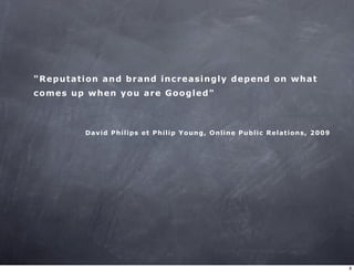 "Reputation and brand increasingly depend on what 
comes up when you are Googled" 
David Philips et Philip Young, Online Public Relations, 2009 
9 
 