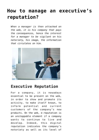 How to manage an executive’s
reputation?
When a manager is then attacked on
the web, it is his company that pays
the consequences, hence the interest
for a manager to be vigilant on his
notoriety, his image, the information
that circulates on him.
Executive Reputation
For a company, it is nowadays
essential to be present on the web,
in order to show and promote its
activity, to make itself known, to
inform potential and current
customers of the company’s new
products. On the web, e-reputation is
an unstoppable element if a company
wants to continue to live and
develop. Indeed, this digital
reputation indicates the company’s
notoriety as well as its level of
 