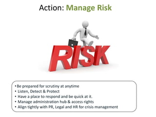 Action: Manage Risk




• Be prepared for scrutiny at anytime
• Listen, Detect & Protect
• Have a place to respond and be quick at it.
• Manage administration hub & access rights
• Align tightly with PR, Legal and HR for crisis management
 