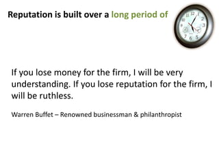Reputation is built over a long period of




If you lose money for the firm, I will be very
understanding. If you lose reputation for the firm, I
will be ruthless.
Warren Buffet – Renowned businessman & philanthropist
 