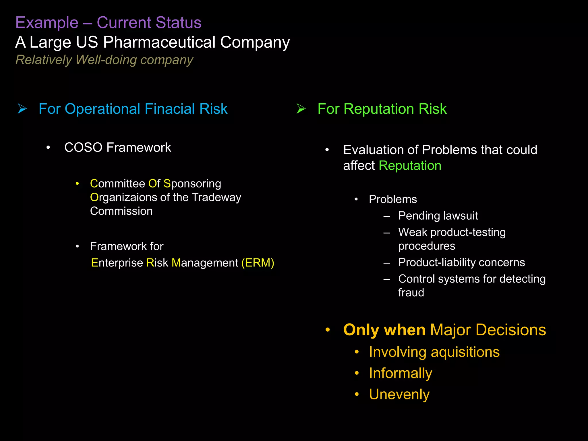 Example – Current Status
A Large US Pharmaceutical Company
Relatively Well-doing company


 For Operational Finacial Risk                 For Reputation Risk

     •   COSO Framework                            •   Evaluation of Problems that could
                                                       affect Reputation
          • Committee Of Sponsoring
            Organizaions of the Tradeway                • Problems
            Commission                                       – Pending lawsuit
                                                             – Weak product-testing
          • Framework for                                      procedures
            Enterprise Risk Management (ERM)                 – Product-liability concerns
                                                             – Control systems for detecting
                                                               fraud


                                                   • Only when Major Decisions
                                                        • Involving aquisitions
                                                        • Informally
                                                        • Unevenly
 