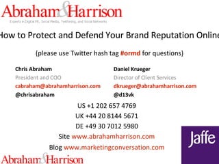 How to Protect and Defend Your Brand Reputation Online (please use Twitter hash tag  #ormd  for questions) Chris Abraham President and COO cabraham @ abrahamharrison .com @chrisabraham Daniel Krueger Director of Client Services dkrueger @ abrahamharrison .com @d13vk US +1 202 657 4769 UK +44 20 8144 5671 DE +49 30 7012 5980 Site   www. abrahamharrison .com Blog   www. marketingconversation .com 