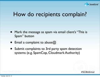 How do recipients complain?

                 •      Mark the message as spam via email client’s “This is
                        Spam” button

                 •      Email a complaint to abuse@

                 •      Submit complaints to 3rd party spam detection
                        systems (e.g. SpamCop, Cloudmark Authority)




                                                                       #SGWebinar
Tuesday, April 24, 12
 