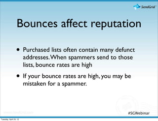 Bounces affect reputation

                 • Purchased lists often contain many defunct
                        addresses. When spammers send to those
                        lists, bounce rates are high
                 • If your bounce rates are high, you may be
                        mistaken for a spammer.



                                                            #SGWebinar
Tuesday, April 24, 12
 